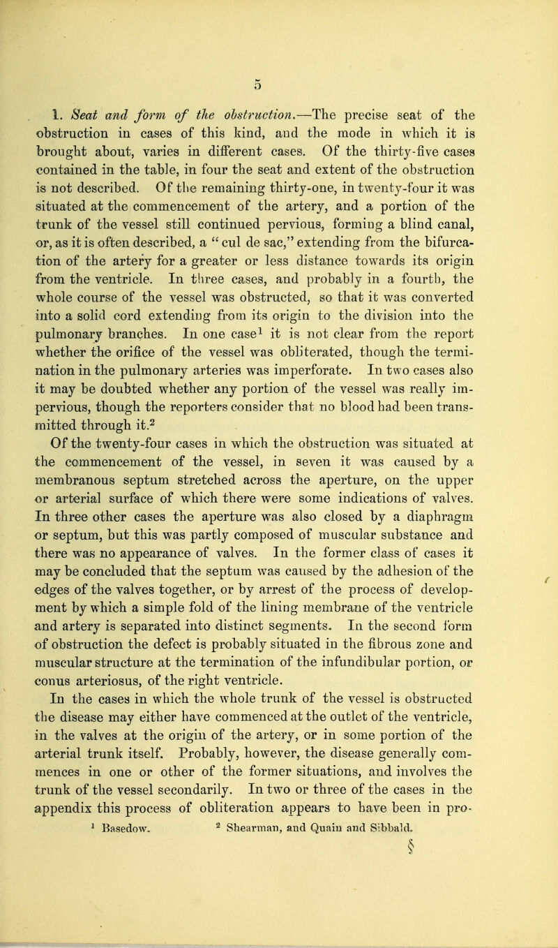 obstruction in cases of this kind, and the mode in which it is brought about, varies in different cases. Of the thirty-five cases contained in the table, in four the seat and extent of the obstruction is not described. Of the remaining thirty-one, in twenty-four it was situated at the commencement of the artery, and a portion of the trunk of the vessel still continued pervious, formiug a blind canal, or, as it is often described, a  cul de sac, extending from the bifurca- tion of the artery for a greater or less distance towards its origin from the ventricle. In three cases, and probably in a fourth, the whole course of the vessel was obstructed, so that it was converted into a solid cord extendiug from its origin to the division into the pulmonary branches. In one case^ it is not clear from the report whether the orifice of the vessel was obliterated, though the termi- nation in the pulmonary arteries was imperforate. In two cases also it may be doubted whether any portion of the vessel was really im- pervious, though the reporters consider that no blood had been trans- mitted through it.2 Of the twenty-four cases in which the obstruction was situated at the commencement of the vessel, in seven it was caused by a membranous septum stretched across the aperture, on the upper or arterial surface of which there were some indications of valves. In three other cases the aperture was also closed by a diaphragm or septum, but this was partly composed of muscular substance and there was no appearance of valves. In the former class of cases it may be concluded that the septum was caused by the adhesion of the edges of the valves together, or by arrest of the process of develop- ment by which a simple fold of the lining membrane of the ventricle and artery is separated into distinct segments. In the second form of obstruction the defect is probably situated in the fibrous zone and muscular structure at the termination of the infundibular portion, or conns arteriosus, of the right ventricle. In the cases in which the whole trunk of the vessel is obstructed the disease may either have commenced at the outlet of the ventricle, in the valves at the origin of the artery, or in some portion of the arterial trunk itself. Probably, however, the disease generally com- mences in one or other of the former situations, and involves the trunk of the vessel secondarily. In two or three of the cases in the appendix this process of obliteration appears to have been in pro- * Basedow. ^ Shearman, and Quaiu and Sibbald.