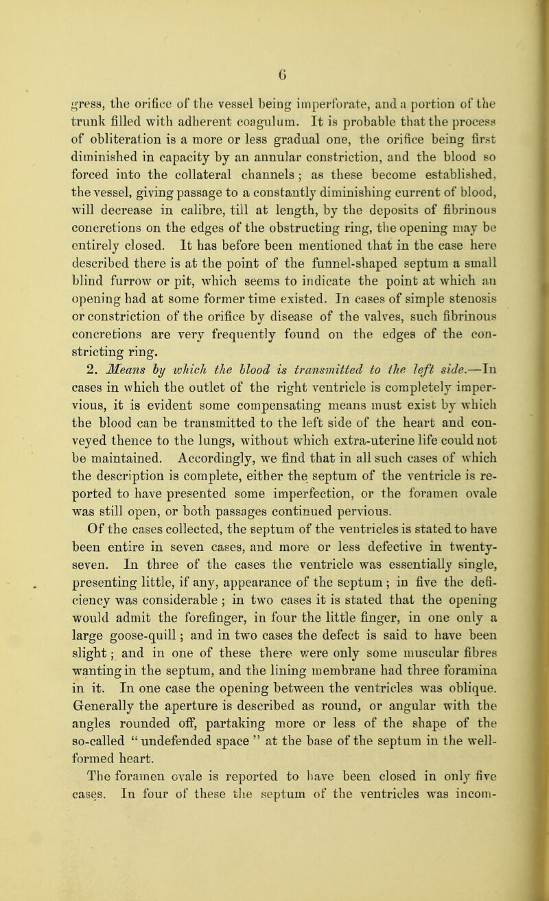 G gress, the orifice of tlie vessel being imperforate, and a portion of the trunk filled with adherent coagulum. It is probable that the process of obliteration is a more or less gradual one, the orifice being first diminished in capacity by an annular constriction, and the blood so forced into the collateral channels ; as these become established, the vessel, giving passage to a constantly diminishing current of blood, will decrease in calibre, till at length, by the deposits of fibrinous concretions on the edges of the obstructing ring, the opening may be entirely closed. It has before been mentioned that in the case here described there is at the point of the funnel-shaped septum a small blind furrow or pit, which seems to indicate the point at which au opening had at some former time existed. In cases of simple stenosis or constriction of the orifice by disease of the valves, such fibrinous concretions are very frequently found on the edges of the con- stricting ring. 2. Means hy which the hlood is transmitted to the left side.—In cases in which the outlet of the right ventricle is completely imper- vious, it is evident some compensating means must exist by which the blood can be transmitted to the left side of the heart and con- veyed thence to the lungs, without which extra-uterine life could not be maintained. Accordingly, we find that in all such cases of which the description is complete, either the septum of the ventricle is re- ported to have presented some imperfection, or the foramen ovale was still open, or both passages continued pervious. Of the cases collected, the septum of the ventricles is stated to have been entire in seven cases, and more or less defective in twenty- seven. In three of the cases the ventricle was essentially single, presenting little, if any, appearance of the septum ; in five the defi- ciency was considerable ; in two cases it is stated that the opening would admit the forefinger, in four the little finger, in one only a large goose-quill; and in two cases the defect is said to have been slight; and in one of these there were only some muscular fibres wanting in the septum, and the lining membrane had three foramina in it. In one case the opening between the ventricles was oblique. Grenerally the aperture is described as round, or angular with the angles rounded off, partaking more or less of the shape of the so-called undefended space  at the base of the septum in the well- formed heart. The foramen ovale is reported to have been closed in only five cases. In four of these the septum of the ventricles was incom-