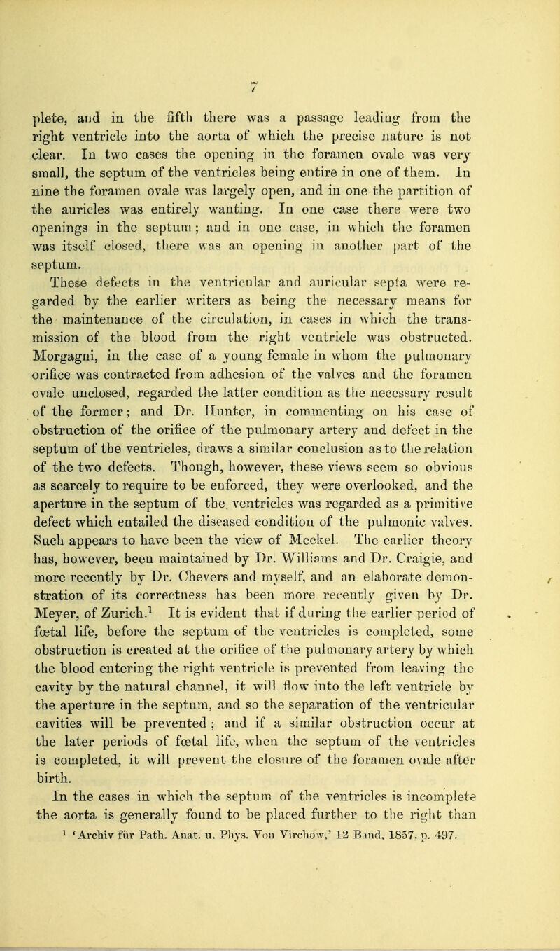 right ventricle into the aorta of which the precise nature is not clear. In two cases the opening in the foramen ovale was very small, the septum of the ventricles being entire in one of them. In nine the foramen ovale was largely open, and in one the partition of the auricles was entirely wanting. In one case there were two openings in tlie septum ; and in one case, in which tlie foramen was itself closed, there was an opening in another part of the septum. These defects in the ventricular and auricular septa were re- garded by the earlier writers as being the necessary means for the maintenance of the circulation, in cases in which the trans- mission of the blood from the right ventricle was obstructed. Morgagni, in the case of a young female in whom the pulmonary orifice was contracted from adhesion of the valves and the foramen ovale unclosed, regarded the latter condition as the necessary result of the former; and Dr. Hunter, in commenting on his case of obstruction of the orifice of the pulmonary artery and defect in the septum of the ventricles, draws a similar conclusion as to the relation of the two defects. Though, however, these views seem so obvious as scarcely to require to be enforced, they were overlooked, and the aperture in the septum of the. ventricles was regarded as a primitive defect which entailed the diseased condition of the pulmonic valves. Such appears to have been the view of Meckel. The earlier theory has, however, been maintained by Dr. Williams and Dr. Craigie, and more recently by Dr. Chevers and myself, and an elaborate demon- stration, of its correctness has been more recently given by Dr. Meyer, of Zurich.^ It is evident that if during the earlier period of foetal life, before the septum of the ventricles is completed, some obstruction is created at the orifice of the pulmonary artery by which the blood entering the right ventricle is prevented from leaving the cavity by the natural channel, it will flow into the left ventricle by the aperture in the septum, and so the separation of the ventricular cavities will be prevented ; and if a similar obstruction occur at the later periods of foetal life, when the septum of the ventricles is completed, it will prevent the closure of the foramen ovale after birth. In the cases in which the septum of the ventricles is incomplete the aorta is generally found to be placed further to the right than 1 ' Arcbiv fiir Path. Anat. w. Phys. Von Virchow,' 12 Band, 1857, p. 497.