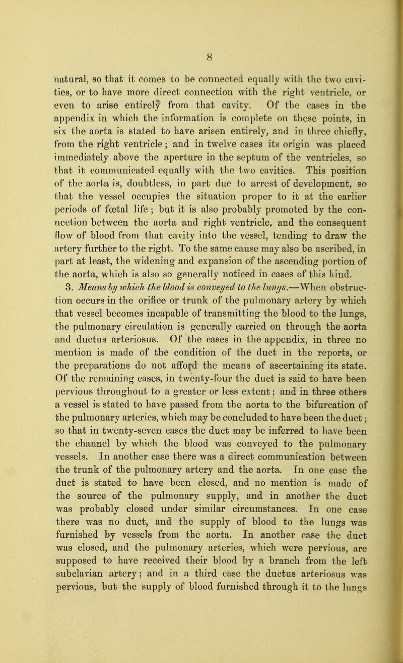 natural, so that it comes to be connected equally with the two cavi- ties, or to have more direct connection with the right ventricle, or even to arise entirely from that cavity. Of the cases in the appendix in which the information is complete on these points, in six the aorta is stated to have arisen entirely, and in three chiefly, from the right ventricle; and in twelve cases its origin was placed immediately above the aperture in the septum of the ventricles, so that it communicated equally with the two cavities. This position of the aorta is, doubtless, in part due to arrest of development, so that the vessel occupies the situation proper to it at the earlier periods of foetal life ; but it is also probably promoted by the con- nection between the aorta and right ventricle, and the consequent flow of blood from that cavity into the vessel, tending to draw the artery further to the right. To the same cause may also be ascribed, in part at least, the widening and expansion of the ascending portion of the aorta, which is also so generally noticed in cases of this kind. 3. Means hy which the hlood is conveyed to the lungs.—When obstruc- tion occurs in the orifice or trunk of the pulmonary artery by which that vessel becomes incapable of transmitting the blood to the lungs, the pulmonary circulation is generally carried on through the aorta and ductus arteriosus. Of the cases in the appendix, in three no mention is made of the condition of the duct in the reports, or the preparations do not afford the means of ascertaining its state. Of the remaining cases, in twenty-four the duct is said to have been pervious throughout to a greater or less extent; and in three others a vessel is stated to have passed from the aorta to the bifurcation of the pulmonary arteries, which may be concluded to have been the duct; so that in twenty-seven cases the duct may be inferred to have been the channel by which the blood was conveyed to the pulmonary vessels. In another case there was a direct communication between the trunk of the pulmonary artery and the aorta. In one case the duct is stated to have been closed, and no mention is made of the source of the pulmonary supply, and in another the duct was probably closed under similar circumstances. In one case there was no duct, and the supply of blood to the lungs was furnished by vessels from the aorta. In another case the duct was closed, and the pulmonary arteries, which were pervious, are supposed to have received their blood by a branch from the left subclavian artery; and in a third case the ductus arteriosus was pervious, but the supply of blood furnished through it to the lungs