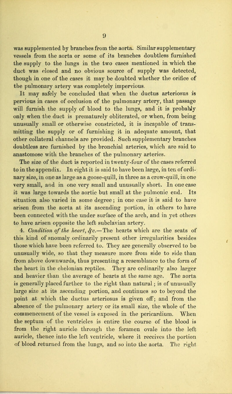 was supplemented by branches from the aorta. Similar supplementary vessels from the aorta or some of its branches doubtless furnished the supply to the lungs in the two cases mentioned in which the duct was closed and no obvious source of supply was detected, though in one of the cases it may be doubted whether the orifice of the pulmonary artery was completely impervious, It may safely be concluded that when the ductus arteriosus is pervious in cases of occlusion of the pulmonary artery, that passage will furnish the supply of blood to the lungs, and it is probabJy only when the duct is prematurely obliterated, or when, from being unusually small or otherwise constricted, it is incapable of trans- mitting the supply or of furnishing it in adequate amount, that other collateral channels are provided. Such supplementary branches doubtless are furnished by the bronchial arteries, which are said to anastomose with the branches of the pulmonary arteries. The size of the duct is reported in twenty-four of the cases referred to in the appendix. In eight it is said to have been large, in ten of ordi- nary size, in one as large as a goose-quill, in three as a crow-quill, in one very small, and in one very small and unusually short. In one case it was large towards the aortic but small at the pulmonic end. Its situation also varied in some degree; in one case it is said to have arisen from the aorta at its ascending portion, in others to have been connected with the under surface of the arch, and in yet others to have arisen opposite the left subclavian artery. 4. Condition of the heart, ^c.—The hearts which are the seats of this kind of anomaly ordinarily present other irregularities besides those which have been referred to. They are generally observed to be unusually wide, so that they measure more from side to side than from above downwards, thus presenting a resemblance to the form of the heart in the chelonian reptiles. They are ordinarily also larger and heavier than the average of hearts at the same age. The aorta is generally placed further to the right than natural; is of unusually large size at its ascending portion, and continues so to beyond the point at which the ductus arteriosus is given off; and from the absence of the pulmonary artery or its small size, the whole of the commencement of the vessel is exposed in the pericardium. When the septum of the ventricles is entire the course of the blood is from the right auricle through the foramen ovale into the left auricle, thence into the left ventricle, where it receives the portion of blood returned from the lungs, and so into the aorta. The right