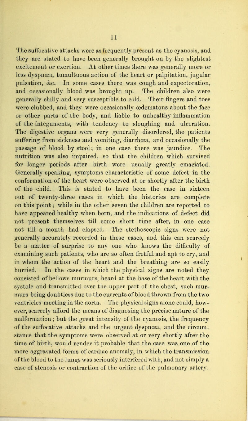 The suftbcative attacks were as frequently present as the cyanosis, and they are stated to have been generally brought on by the slightest excitement or exertion. At other times there was generally more or less dyspncBa, tumultuous action of the heart or palpitation, jugular pulsation, &c. In some cases there was cough and expectoration, and occasionally blood was brought up. The children also were generally chilly and very susceptible to cold. Their fingers and toes were clubbed, and they were occasionally oedematous about the face or other parts of the body, and liable to unhealthy inflammation of the integuments, with tendency to sloughing and ulceration. The digestive organs were very generally disordered, the patients suffering from sickness and vomiting, diarrhoea, and occasionally the passage of blood by stool; in one case there was jaundice. The nutrition was also impaired, so that the children which survived for longer periods after birth were usually greatly emaciated. Grenerally speaking, symptoms characteristic of some defect in the conformation of the heart were observed at or shortly after the birth of the child. This is stated to have been the case in sixteen out of twenty-three cases in which the histories are complete on this point; while in the other seven the children are reported to have appeared healthy when born, and the indications of defect did not present themselves till some short time after, in one case not till a month had elapsed. The stethoscopic signs were not generally accurately recorded in these cases, and this can scarcely be a matter of surprise to any one who knows the difficulty of examining such patients, who are so often fretful and apt to cry, and in whom the action of the heart and the breathing are so easily hurried. In the cases in which the physical signs are noted they consisted of bellows murmurs, heard at the base of the heart with the systole and transmitted over the upper part of the chest, such mur- murs being doubtless due to the currents of blood thrown from the two ventricles meeting in the aorta. The physical signs alone could, how- ever, scarcely afford the means of diagnosing the precise nature of the malformation; but the great intensity of the cyanosis, the frequency of the suffocative attacks and the urgent dyspnoea, and the circum- stance that the symptoms were observed at or very shortly after the time of birth, would render it probable that the case was one of the more aggravated forms of cardiac anomaly, in which the transmission of the blood to the lungs was seriously interfered with, and not simply a case of stenosis or contraction of the orifice of tlie pulmonary artery.