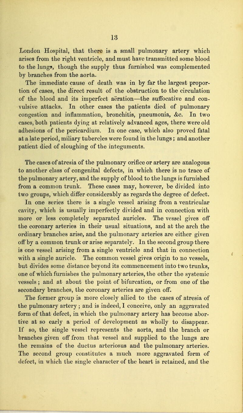 London Hospital, that there is a small pulmonary artery which arises from the right ventricle, and must have transmitted some blood to the lungSj though the supply thus furnished was complemented by branches from the aorta. The immediate cause of death was in by far the largest propor- tion of cases, the direct result of the obstruction to the circulation of the blood and its imperfect aeration—the suffocative and con- vulsive attacks. In other cases the patients died of pulmonary congestion and inflammation, bronchitis, pneumonia, &c. In two cases, both patients dying at relatively advanced ages, there were old adhesions of the pericardium. In one case, which also proved fatal at a late period, miliary tubercles were found in the lungs; and another patient died of sloughing of the integuments. The cases of atresia of the pulmonary orifice or artery are analogous to another class of congenital defects, in which there is no trace of the pulmonary artery, and the supply of blood to the lungs is furnished from a common trunk. These cases may, however, be divided into two groups, which differ considerably as regards the degree of defect. In one series there is a single vessel arising from a ventricular cavity, which is usually imperfectly divided and in connection with more or less completely separated auricles. The vessel gives off the coronary arteries in their usual situations, and at the arch the ordinary branches arise, and the pulmonary arteries are either given off by a common trunk or arise separately. In the second group there is oue vessel arising from a single ventricle and that in connection with a single auricle. The common vessel gives origin to no vessels, but divides some distance beyond its commencement into two trunks, one of which furnishes the pulmonary arteries, the other the systemic vessels ; and at about the point of bifurcation, or from one of the secondary branches, the coronary arteries are given off. The former group is more closely allied to the cases of atresia of the pulmonary artery ; and is indeed, I conceive, only an aggravated form of that defect, in which the pulmonary artery has become abor- tive at so early a period of development as wholly to disappear. If so, the single vessel represents the aorta, and the branch or branches given ofi* from that vessel and supplied to the lungs are the remains of the ductus arteriosus and the pulmonary arteries. The second group constitutes a much more aggravated form of defect, in which the single character of the heart is retained, and the