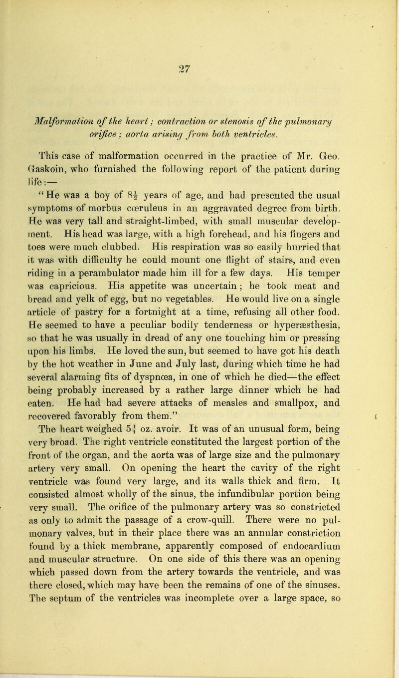 Malformation of the heart; contraction or stenosis of the pulmonary orifice; aorta arising/ from both ventricles. This case of malformation occurred in the practice of Mr. Geo. Graskoin, who furnished the following report of the patient during life:— He was a boy of 8^ years of age, and had presented the usual symptoms of morbus coeruleus in an aggravated degree from birth. He was very tall and straight-limbed, with small muscular develop- ment. His head was large, with a high forehead, and his fingers and toes were much clubbed. His respiration was so easily hurried that it was with difficulty he could mount one flight of stairs, and even riding in a perambulator made him ill for a few days. His temper was capricious. His appetite was uncertain; he took meat and bread and yelk of egg, but no vegetables. He would live on a single article of pastry for a fortnight at a time, refusing all other food. He seemed to have a peculiar bodily tenderness or hypersesthesia, so that he was usually in dread of any one touching him or pressing upon his limbs. He loved the sun, but seemed to have got his death by the hot weather in June and July last, during which time he had several alarming fits of dyspnoea, in one of which he died—the eifect being probably increased by a rather large dinner which he had eaten. He had had severe attacks of measles and smallpox, and recovered favorably from them. The heart weighed 5i oz. avoir. It was of an unusual form, being very broad. The right ventricle constituted the largest portion of the front of the organ, and the aorta was of large size and the pulmonary artery very small. On opening the heart the cavity of the right ventricle was found very large, and its walls thick and firm. It consisted almost wholly of the sinus, the infundibular portion being very small. The orifice of the pulmonary artery was so constricted as only to admit the passage of a crow-quill. There were no pul- monary valves, but in their place there was an annular constriction found by a thick membrane, apparently composed of endocardium and muscular structure. On one side of this there was an opening which passed down from the artery towards the ventricle, and was there closed, which may have been the remains of one of the sinuses. The septum of the ventricles was incomplete over a large space, so