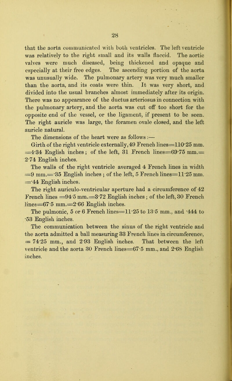 that the aorta communicated with both ventricles. The left ventricle was relatively to the right small and its walls flaccid. The aortic valves were much diseased, being thickened and opaque and especially at their free edges. The ascending portion of the aorta was unusually wide. The pulmonary artery was very much smaller than the aorta, and its coats were thin. It was very short, and divided into the usual branches almost immediately after its origin. There was no appearance of the ductus arteriosus in connection with the pulmonary artery, and the aorta was cut off too short for the opposite end of the vessel, or the ligament, if present to be seen. The right auricle was large, the foramen ovale closed, and the left auricle natural. The dimensions of the heart were as follows :— Grirth of the right ventricle externally, 49 French lines=110*25 mm. =4*34 English inches; of the left, 31 French lines=69*75 mm.= 2*74 English inches. The walls of the right ventricle averaged 4 French lines in width ==9 mm.='35 English inches ; of the left, 5 French lines=ll'25 mm. =•44 English inches. The right auriculo-ventricular aperture had a circumference of 42 French lines =94'5 mm. =3*72 English inches ; of the left, 30 French lines=67-5 mm.=2'66 English inches. The pulmonic, 5 or 6 French lines=ll'25 to 13 5 mm., and '444 to '53 English inches. The communication between the sinus of the right ventricle and the aorta admitted a ball measuring 33 French lines in circumference, = 74*25 mm., and 2*93 English inches. That between the left ventricle and the aorta 30 French lines=67'5 mm., and 2*68 English inches.