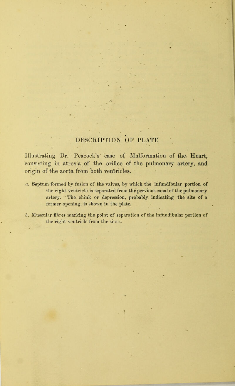 DESCRIPTION OF PLATE Dlastrating Dr. Peacock's case of Malformation of fhe. Heart, consisting in atresia of the orifice of the pulmonary artery, and origin of the aorta from both ventricles. a. Septum formed by fusion of the valves, by which the infundibular portion of the right ventricle is separated from thfi pervious canal of the pulmonary- artery. The chink or depression, probably, indicating the site of a former opening, is shown in the plate. Muscular fibres marking the point of separation of the infundibular portion of the right ventricle from the sinus.