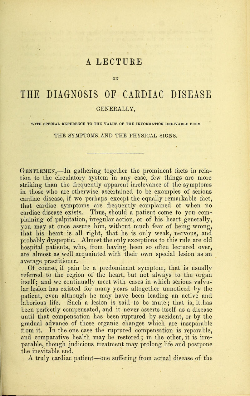 ON THE DIAGNOSIS OF CAEDIAC DISEASE GENEKALLY, WITH SPECIAL REFERENCE TO THE VALUE OF THE INFORMATION DERIVABLE FROM THE SYMPTOMS AND THE PHYSICAL SIGNS. Gentlemen,—In gathering together the prominent facts in rela- tion to the circulatory system in any case, few things are more striking than the frequently apparent irrelevance of the symptoms in those who are otherwise ascertained to be examples of serious cardiac disease, if we perhaps except the equally remarkable fact, that cardiac symptoms are frequently complained of when no cardiac disease exists. Thus, should a patient come to you com- plaining of palpitation, irregular action, or of his heart generally, you may at once assure him, without much fear of being wrong, that his heart is all right, that he is only weak, nervous, and probably dyspeptic. Almost the only exceptions to this rule are old hospital patients, who, from having been so often lectured over, are almost as well acquainted with their own special lesion as an average practitioner. Of course, if pain be a predominant symptom, that is usually referred to the region of the heart, but not always to the organ itself; and we continually meet with cases in which serious vahii- lar lesion has existed for many years altogether unnoticed by the patient, even although he may have been leading an active and laborious life. Such a lesion is said to be mute; that is, it.has been perfectly compensated, and it never asserts itself as a disease until that compensation has been ruptured by accident, or by the gradual advance of those organic changes which are inseparable from it. In the one case the ruptured compensation is reparable, and comparative health may be restored; in the other, it is irre- parable, though judicious treatment may prolong life and postpone tiie inevitable end. A truly cardiac patient—one suffering from actual disease of the