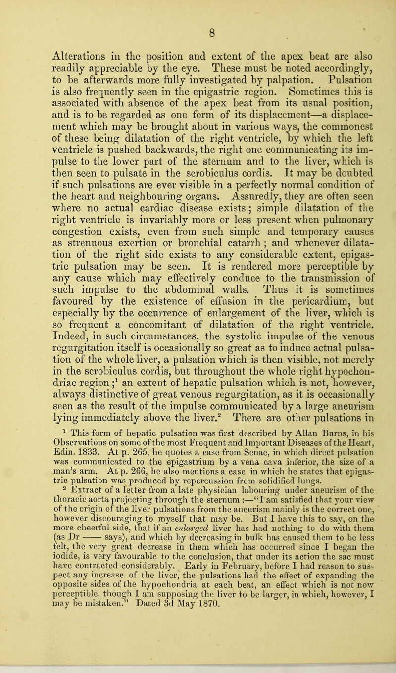Alterations in the position and extent of tlie apex beat are also readily appreciable by the eye. These must be noted accordingly, to be afterwards more fully investigated by palpation. Pulsation is also frequently seen in the epigastric region. Sometimes this is associated with absence of the apex beat from its usual position, and is to be regarded as one form of its displacement—a displace- ment which may be brought about in various ways, the commonest of these being dilatation of the right ventricle, by which the left ventricle is pushed backwards, the right one communicating its im- pulse to the lower part of the sternum and to the liver, which is then seen to pulsate in the scrobiculus cordis. It may be doubted if such pulsations are ever visible in a perfectly normal condition of the heart and neighbouring organs. Assuredly, they are often seen where no actual cardiac disease exists; simple dilatation of tlie right ventricle is invariably more or less present when pulmonary congestion exists, even from such simple and temporary causes as strenuous exertion or bronchial catarrh ; and whenever dilata- tion of the right side exists to any considerable extent, epigas- tric pulsation may be seen. It is rendered more perceptible by any cause which may effectively conduce to the transmission of such impulse to the abdominal walls. Thus it is sometimes favoured by the existence of effusion in the pericardium, but especially by the occurrence of enlargement of the liver, which is so frequent a concomitant of dilatation of the right ventricle. Indeed, in such circumstances, the systolic impulse of the venous regurgitation itself is occasionally so great as to induce actual pulsa- tion of the whole liver, a pulsation which is then visible, not merely in the scrobiculus cordis, but throughout the whole right hypochon- driac region ;^ an extent of hepatic pulsation which is not, however, always distinctive of great venous regurgitation, as it is occasionally seen as the result of the impulse communicated by a large aneurism lying immediately above the liver.^ There are other pulsations in This form of hepatic pulsation was first described by Allan Burns, in his Observations on some of the most Frequent and Important Diseases of the Heart, Edin. 1833. At p. 265, he quotes a case from Senac, in which dh-ect pulsation was communicated to the epigastrium by a vena cava inferior, the size of a man's arm. At p. 266, he also mentions a case in which he states that epigas- tric pulsation was produced by repercussion from solidified lungs. 2 Extract of a letter from a late physician labouring under aneurism of the thoracic aorta projecting through the sternum :—1 am satisfied that your view of the origin of the liver pulsations from the aneurism mainly is the correct one, however discouraging to myself that may be. But I have this to say, on the more cheerful side, that if an enlarged liver has had nothing to do with them (as Dr says), and which by decreasing in bulk has caused them to be less felt, the very great decrease in them which has occurred since I began the iodide, is very favourable to the conclusion, that under its action the sac must have contracted considerably. Early in February, before I had reason to sus- pect any increase of the liver, the pulsations ha^ the efi'ect of expanding the opposite sides of the hypochondria at each beat, an effect which is not now perceptible, though I am supposing the liver to be larger, in which, however, I may be mistaken. Dated 3d May 1870.