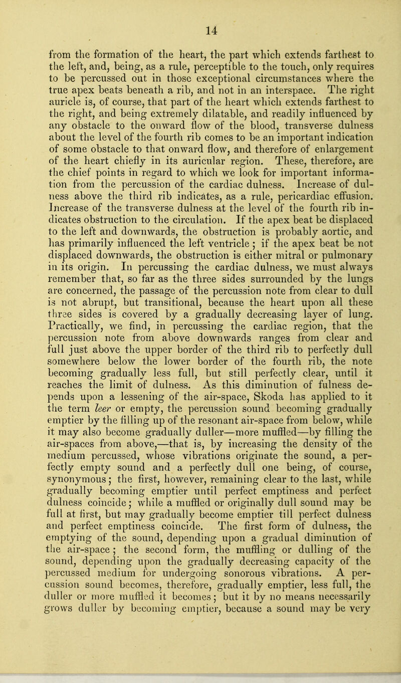 from the formation of the heart, the part which extends farthest to the left, and, being, as a rule, perceptible to the touch, only requires to be percussed out in those exceptional circumstances where the true apex beats beneath a rib, and not in an interspace. The right auricle is, of course, that part of the heart which extends farthest to the right, and being extremely dilatable, and readily influenced by any obstacle to the onward flow of the blood, transverse dulness about the level of the fourth rib comes to be an important indication of some obstacle to that onward flow, and therefore of enlargement of the heart chiefly in its auricular region. These, therefore, are the chief points in regard to which we look for important informa- tion from the percussion of the cardiac dulness. Increase of dul- ness above the third rib indicates, as a rule, pericardiac efi'usion. Increase of the transverse dulness at the level of the fourth rib in- dicates obstruction to the circulation. If the apex beat be displaced to the left and downwards, the obstruction is probably aortic, and lias primarily influenced the left ventricle ; if the apex beat be not displaced downwards, the obstruction is either mitral or pulmonary in its origin. In percussing the cardiac dulness, we must always remember that, so far as the three sides surrounded by the lungs are concerned, the passage of the percussion note from clear to dull is not abrupt, but transitional, because the heart upon all these three sides is covered by a gradually decreasing layer of lung. Practically, we find, in percussing the cardiac region, that the percussion note from above downwards ranges from clear and full just above the upper border of the third rib to perfectly dull somewhere below the lower border of the fourth rib, the note becoming gradually less full, but still perfectly clear, until it reaches the limit of dulness. As this diminution of fulness de- pends upon a lessening of the air-space, Skoda has applied to it the term leer or empty, the percussion sound becoming gradually emptier by the filling up of the resonant air-space from below, while it may also become gradually duller—more muffled—by filling the air-spaces from above,—that is, by increasing the density of the medium percussed, whose vibrations originate the sound, a per- fectly empty sound and a perfectly dull one being, of course, synonymous; the first, however, remaining clear to the last, while gradually becoming emptier until perfect emptiness and perfect dulness coincide; while a muffled or originally dull sound may be full at first, but may gradually become emptier till perfect dulness and perfect emptiness coincide. The first form of dulness, the emptying of the sound, depending upon a gradual diminution of the air-space ; the second form, the muffling or dulling of the sound, depending upon the gradually decreasing capacity of the percussed medium for undergoing sonorous vibrations. A per- cussion sound becomes, therefore, gradually emptier, less full, the duller or more muffled it becomes; but it by no means necessarily grows duller by becoming emptier, because a sound may be very