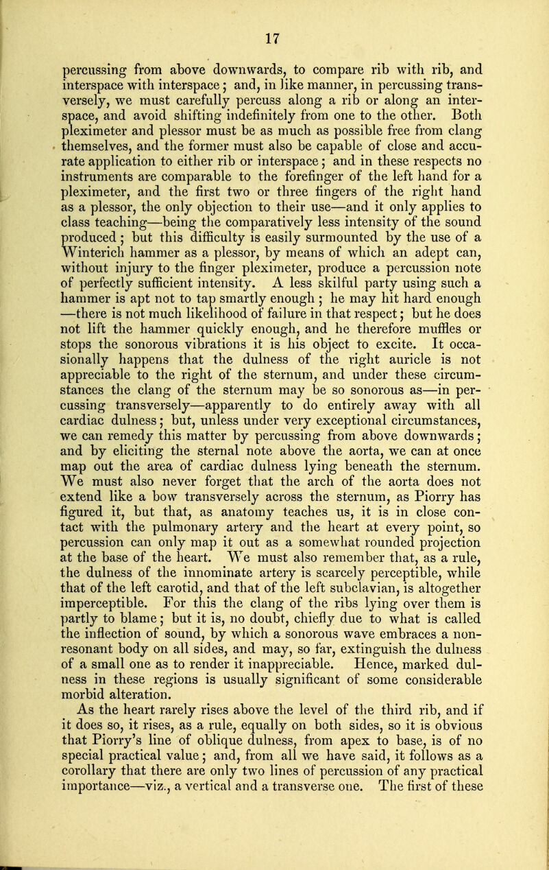 percussing from above downwards, to compare rib with rib, and interspace with interspace; and, in Jike manner, in percussing trans- versely, we must carefully percuss along a rib or along an inter- space, and avoid shifting indefinitely from one to the other. Both pleximeter and plessor must be as much as possible free from clang themselves, and the former must also be capable of close and accu- rate application to either rib or interspace; and in these respects no instruments are comparable to the forefinger of the left hand for a pleximeter, and the first two or three lingers of the right hand as a plessor, the only objection to their use—and it only applies to class teaching—being the comparatively less intensity of the sound produced; but this difficulty is easily surmounted by the use of a Winterich hammer as a plessor, by means of which an adept can, without injury to the finger pleximeter, produce a percussion note of perfectly sufficient intensity. A less skilful party using such a hammer is apt not to tap smartly enough ; he may hit hard enough —there is not much likelihood of failure in that respect; but he does not lift the hammer quickly enough, and he therefore muffles or stops the sonorous vibrations it is his object to excite. It occa- sionally happens that the dulness of the right auricle is not appreciable to the right of the sternum, and under these circum- stances the clang of the sternum may be so sonorous as—in per- cussing transversely—apparently to do entirely away with all cardiac dulness; but, unless under very exceptional circumstances, we can remedy this matter by percussing from above downwards; and by eliciting the sternal note above the aorta, we can at once map out the area of cardiac dulness lying beneath the sternum. We must also never forget that the arch of the aorta does not extend like a bow transversely across the sternum, as Piorry has figured it, but that, as anatomy teaches us, it is in close con- tact with the pulmonary artery and the heart at every point, so percussion can only map it out as a somewhat rounded projection at the base of the heart. We must also remember that, as a rule, the dulness of the innominate artery is scarcely perceptible, while that of the left carotid, and that of the left subclavian, is altogether imperceptible. For this the clang of the ribs lying over them is partly to blame; but it is, no doubt, chiefly due to what is called the inflection of sound, by which a sonorous wave embraces a non- resonant body on all sides, and may, so far, extinguish the dulness of a small one as to render it inappreciable. Hence, marked dul- ness in these regions is usually significant of some considerable morbid alteration. As the heart rarely rises above the level of the third rib, and if it does so, it rises, as a rule, equally on both sides, so it is obvious that Piorry's line of oblique dulness, from apex to base, is of no special practical value; and, from all we have said, it follows as a corollary that there are only two lines of percussion of any practical importance—viz., a vertical and a transverse one. The first of these