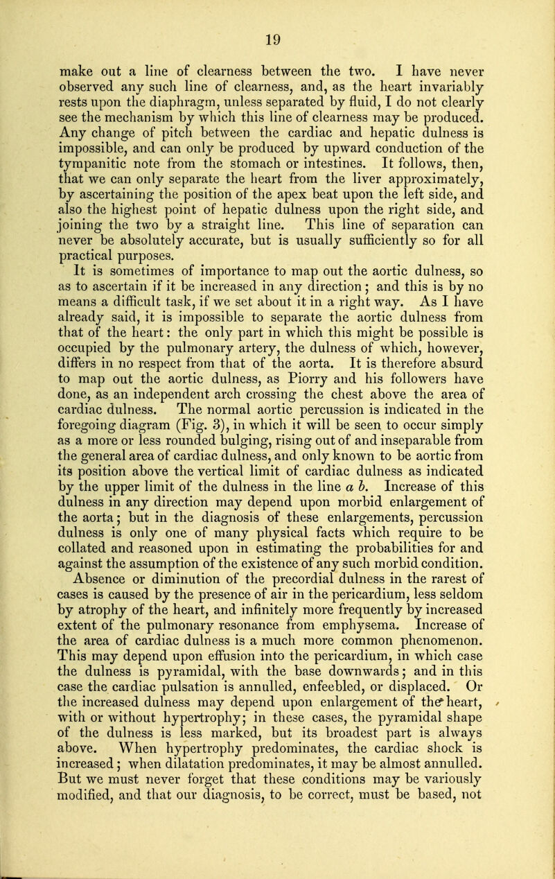 make out a line of clearness between the two. I have never observed any such line of clearness^ and, as the heart invariably rests upon the diaphragm, unless separated by fluid, I do not clearly see the mechanism by which this line of clearness may be produced. Any change of pitch between the cardiac and hepatic dulness is impossible, and can only be produced by upward conduction of the tympanitic note from the stomach or intestines. It follows, then, that we can only separate the heart from the liver approximately, by ascertaining the position of the apex beat upon the left side, and also the highest point of hepatic dulness upon the right side, and joining the two by a straight line. This line of separation can never be absolutely accurate, but is usually sufficiently so for all practical purposes. It is sometimes of importance to map out the aortic dulness, so as to ascertain if it be increased in any direction; and this is by no means a difficult task, if we set about it in a right way. As I have already said, it is impossible to separate the aortic dulness from that of the heart: the only part in which this might be possible is occupied by the pulmonary artery, the dulness of which, however, differs in no respect from that of the aorta. It is therefore absurd to map out the aortic dulness, as Piorry and his followers have done, as an independent arch crossing the chest above the area of cardiac dulness. The normal aortic percussion is indicated in the foregoing diagram (Fig. 3), in which it will be seen to occur simply as a more or less rounded bulging, rising out of and inseparable from the general area of cardiac dulness, and only known to be aortic from its position above the vertical limit of cardiac dulness as indicated by the upper limit of the dulness in the line a h. Increase of this dulness in any direction may depend upon morbid enlargement of the aorta; but in the diagnosis of these enlargements, percussion dulness is only one of many physical facts which require to be collated and reasoned upon in estimating the probabilities for and against the assumption of the existence of any such morbid condition. Absence or diminution of the precordial dulness in the rarest of cases is caused by the presence of air in the pericardium, less seldom by atrophy of the heart, and infinitely more frequently by increased extent of the pulmonary resonance from emphysema. Increase of the area of cardiac dulness is a much more common phenomenon. This may depend upon effusion into the pericardium, in which case the dulness is pyramidal, with the base downwards; and in this case the cardiac pulsation is annulled, enfeebled, or displaced. Or the increased dulness may depend upon enlargement of thef heart, / with or without hypertrophy; in these cases, the pyramidal shape of the dulness is less marked, but its broadest part is always above. When hypertrophy predominates, the cardiac shock is increased; when dilatation predominates, it may be almost annulled. But we must never forget that these conditions may be variously modified, and that our diagnosis, to be correct, must be based, not