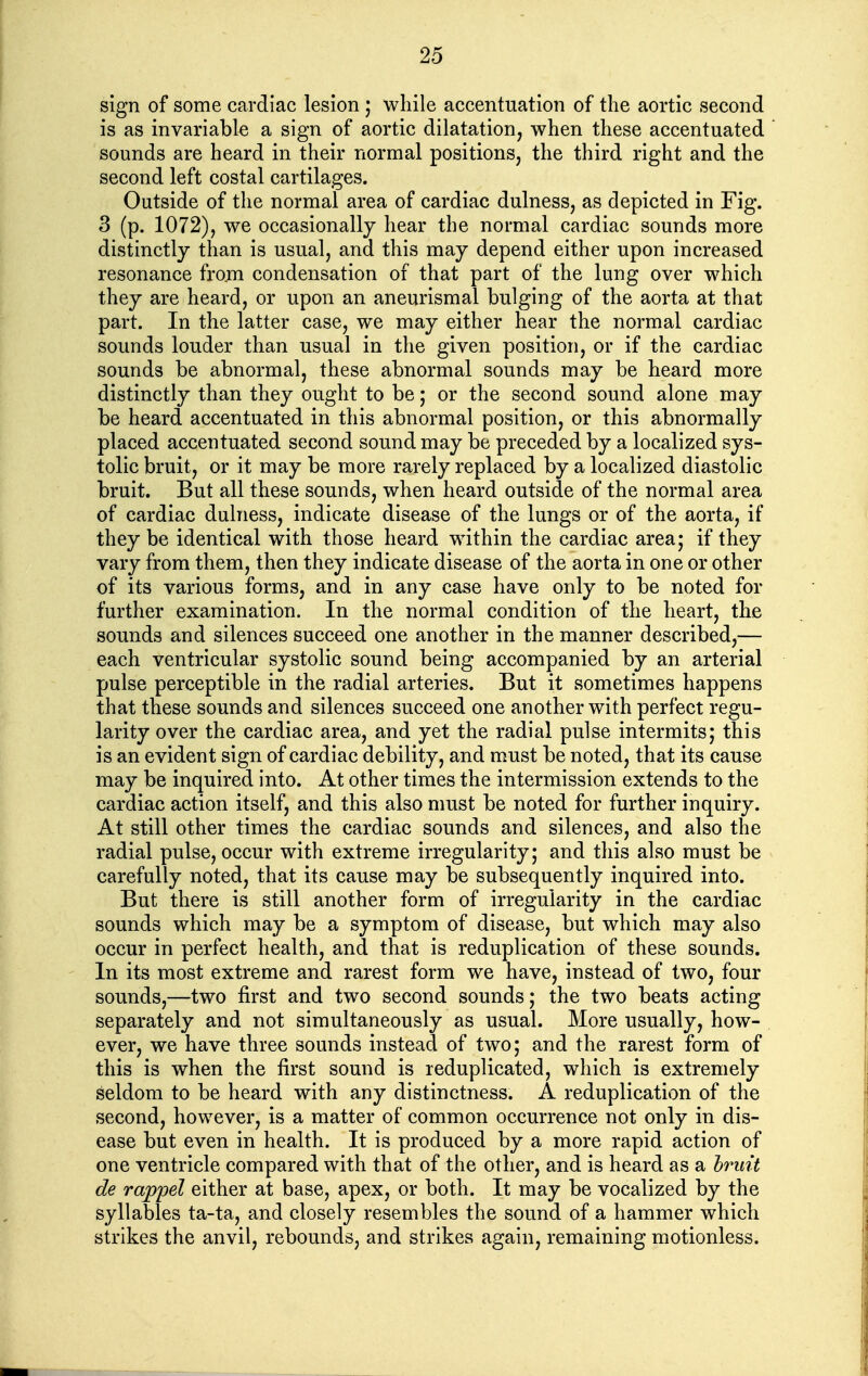 sign of some cardiac lesion ; while accentuation of the aortic second is as invariable a sign of aortic dilatation, when these accentuated sounds are heard in their normal positions, the third right and the second left costal cartilages. Outside of the normal area of cardiac dulness, as depicted in Fig. 3 (p. 1072), we occasionally hear the normal cardiac sounds more distinctly than is usual, and this may depend either upon increased resonance from condensation of that part of the lung over which they are heard, or upon an aneurismal bulging of the aorta at that part. In the latter case, we may either hear the normal cardiac sounds louder than usual in the given position, or if the cardiac sounds be abnormal, these abnormal sounds may be heard more distinctly than they ought to be; or the second sound alone may be heard accentuated in this abnormal position, or this abnormally placed accentuated second sound may be preceded by a localized sys- tolic bruit, or it may be more rarely replaced by a localized diastolic bruit. But all these sounds, when heard outside of the normal area of cardiac dulness, indicate disease of the lungs or of the aorta, if they be identical with those heard within the cardiac area; if they vary from them, then they indicate disease of the aorta in one or other of its various forms, and in any case have only to be noted for further examination. In the normal condition of the heart, the sounds and silences succeed one another in the manner described,— each ventricular systolic sound being accompanied by an arterial pulse perceptible in the radial arteries. But it sometimes happens that these sounds and silences succeed one another with perfect regu- larity over the cardiac area, and yet the radial pulse intermits; this is an evident sign of cardiac debility, and must be noted, that its cause may be inquired into. At other times the intermission extends to the cardiac action itself, and this also must be noted for further inquiry. At still other times the cardiac sounds and silences, and also the radial pulse, occur with extreme irregularity; and this also must be carefully noted, that its cause may be subsequently inquired into. But there is still another form of irregularity in the cardiac sounds which may be a symptom of disease, but which may also occur in perfect health, and that is reduplication of these sounds. In its most extreme and rarest form we have, instead of two, four sounds,—two first and two second sounds; the two beats acting separately and not simultaneously as usual. More usually, how- ever, we have three sounds instead of two; and the rarest form of this is when the first sound is reduplicated, which is extremely seldom to be heard with any distinctness. A reduplication of the second, however, is a matter of common occurrence not only in dis- ease but even in health. It is produced by a more rapid action of one ventricle compared with that of the other, and is heard as a hmit de rwppel either at base, apex, or both. It may be vocalized by the syllables ta-ta, and closely resembles the sound of a hammer which strikes the anvil, rebounds, and strikes again, remaining motionless.