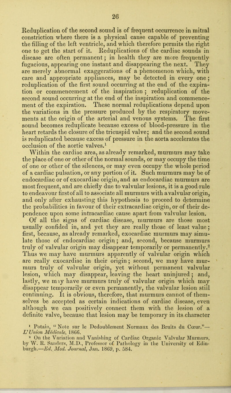 Keduplication of the second sound is of frequent occurrence in mitral constriction where there is a physical cause capable of preventing the filling of the left ventricle, and which therefore permits the right one to get the start of it. Reduplications of the cardiac sounds in disease are often permanent; in health they are more frequently fugacious, appearing one instant and disappearing the next. They are merely abnormal exaggerations of a phenomenon which, with care and appropriate appliances, may be detected in every one ; reduplication of the first sound occurring at the end of the expira- tion or commencement of the inspiration ; reduplication of the second sound occurring at the end of the inspiration and commence- ment of the expiration. These normal reduplications depend upon the variations in the pressure produced by the respiratory move- ments at the origin of the arterial and venous systems. The first sound becomes reduplicate because excess of blood-pressure in the heart retards the closure of the tricuspid valve; and the second sound is reduplicated because excess of pressure in the aorta accelerates the occlusion of the aortic valves.^ Within the cardiac area, as already remarked, murmurs may take the place of one or other of the normal sounds, or may occupy the time of one or other of the silences, or may even occupy the whole period of a cardiac pulsation, or any portion of it. Such murmurs may be of endocardiac or of exocardiac origin, and as endocardiac murmurs are most frequent, and are chiefly due to valvular lesions, it is a good rule to endeavour first of all to associate all murmurs with a valvular origin, and only after exhausting this hypothesis to proceed to determine the probabilities in favour of their extracardiac origin, or of their de- pendence upon some intracardiac cause apart from valvular lesion. Of all the signs of cardiac disease, murmurs are those most usually confided in, and yet they are really those of least value; first, because, as already remarked, exocardiac murmurs may simu- late those of endocardiac origin; and, second, because murmurs truly of valvular origin may disappear temporarily or permanently.^ Thus we may have murmurs apparently of valvular origin which are really exocardiac in their origin; second, we may have mur- murs truly of valvular origin, yet without permanent valvular lesion, which may disappear, leaving the heart uninjured ; and, lastly, we miy have murmurs truly of valvular origin which may disappear temporarily or even permanently, the valvular lesion stiil continuing. It is obvious, therefore, that murmurs cannot of them- selves be accepted as certain indications of cardiac disease, even although we can positively connect them with the lesion of a definite valve, because that lesion may be temporary in its character ' Potain,  Note sur le Dedoublement Normaux des Bruits du Coeur.— r Union Medicale, 1866. 2 On the Variation and Vanishing of Cardiac Organic Valvular Murmurs, by W. R. Sanders, M.D., Professor of Pathology in the University of Edin- burgh.—Ed. Med. Joarnal, Jan. 1869, p. 584.