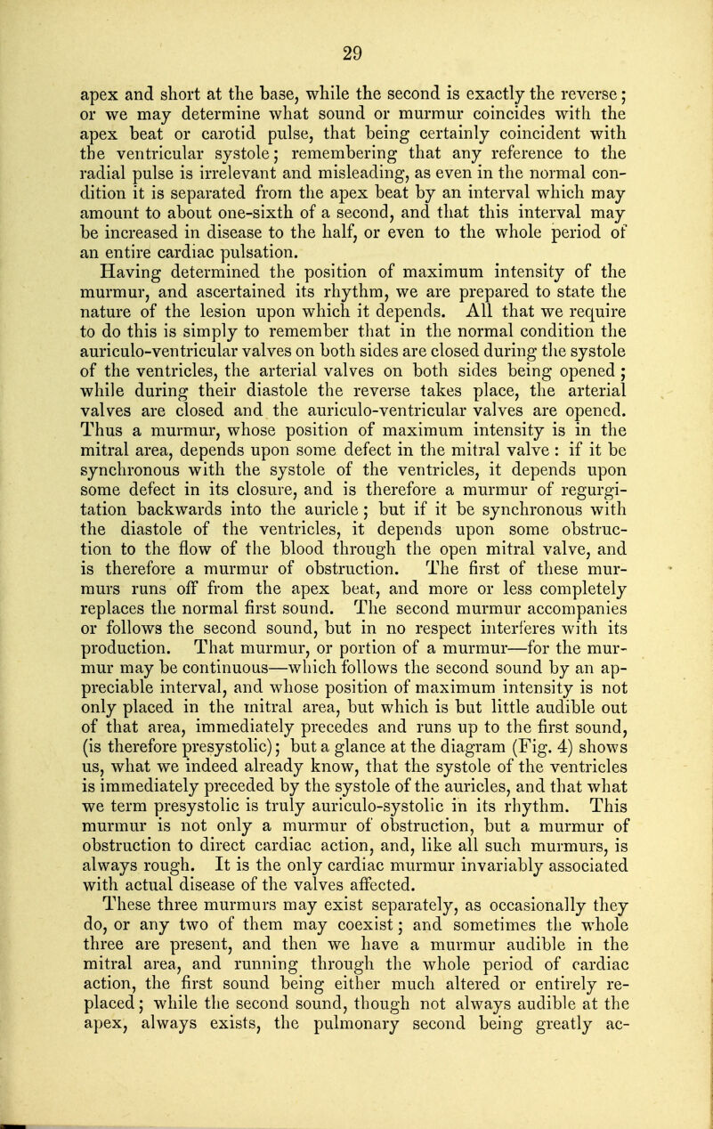 apex and short at the base, while the second is exactly the reverse; or we may determine what sound or murmur coincides with the apex beat or carotid pulse, that being certainly coincident with the ventricular systole; remembering that any reference to the radial pulse is irrelevant and misleading, as even in the normal con- dition it is separated from the apex beat by an interval which may amount to about one-sixth of a second, and that this interval may be increased in disease to the half, or even to the whole period of an entire cardiac pulsation. Having determined the position of maximum intensity of the murmur, and ascertained its rhythm, we are prepared to state the nature of the lesion upon which it depends. All that we require to do this is simply to remember that in the normal condition the auriculo-ventricular valves on both sides are closed during the systole of the ventricles, the arterial valves on both sides being opened ; while during their diastole the reverse takes place, the arterial valves are closed and the auriculo-ventricular valves are opened. Thus a murmur, whose position of maximum intensity is in the mitral area, depends upon some defect in the mitral valve : if it be synchronous with the systole of the ventricles, it depends upon some defect in its closure, and is therefore a murmur of regurgi- tation backwards into the auricle; but if it be synchronous with the diastole of the ventricles, it depends upon some obstruc- tion to the flow of the blood through the open mitral valve, and is therefore a murmur of obstruction. The first of these mur- murs runs off from the apex beat, and more or less completely replaces the normal first sound. The second murmur accompanies or follows the second sound, but in no respect interferes with its production. That murmur, or portion of a murmur—for the mur- mur may be continuous—which follows the second sound by an ap- preciable interval, and whose position of maximum intensity is not only placed in the mitral area, but which is but little audible out of that area, immediately precedes and runs up to the first sound, (is therefore presystolic); but a glance at the diagram (Fig. 4) shows us, what we indeed already know, that the systole of the ventricles is immediately preceded by the systole of the auricles, and that what we term presystolic is truly auriculo-systolic in its rhythm. This murmur is not only a murmur of obstruction, but a murmur of obstruction to direct cardiac action, and, like all such murmurs, is always rough. It is the only cardiac murmur invariably associated with actual disease of the valves affected. These three murmurs may exist separately, as occasionally they do, or any two of them may coexist; and sometimes the whole three are present, and then we have a murmur audible in the mitral area, and running through the whole period of cardiac action, the first sound being either much altered or entirely re- placed ; while the second sound, though not always audible at the apex, always exists, the pulmonary second being greatly ac-