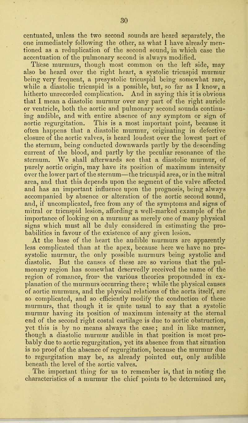 centuated, unless the two second sounds are heard separately, the one immediately following the other, as what 1 have already men- tioned as a reduplication of the second sound, in which case the accentuation of the pulmonary second is always modified. These murmurs, though most common on the left side, may also be heard over the right heart, a systolic tricuspid murmur being very frequent, a presystolic tricuspid being somewhat rare, while a diastolic tricuspid is a possible, but, so far as I know, a hitherto unrecorded complication. And in saying this it is obvious that I mean a diastolic murmur over any part of the right auricle or ventricle, both the aortic and pulmonary second sounds continu- ing audible, and with entire absence of any symptom or sign of aortic regurgitation. This is a most important point, because it often happens that a diastolic murmur, originating in defective closure of the aortic valves, is heard loudest over the lowest part of the sternum, being conducted downwards partly by the descending current of tlie blood, and partly by the peculiar resonance of the sternum. We shall afterwards see that a diastolic murmur, of purely aortic origin, may have its position of maximum intensity over the lower part of the sternum—the tricuspid area, or in the mitral area, and that this depends upon the segment of the valve affected and has an important influence upon the prognosis, being always accompanied by absence or alteration of the aortic second sound, and, if uncomplicated, free from any of the symptoms and signs of mitral or tricuspid lesion, affording a well-marked example of the importance of looking on a murmur as merely one of many physical signs which must all be duly considered in estimating the pro- babilities in favour of the existence of any given lesion. At the base of the heart the audible murmurs are apparently less complicated than at the apex, because here we have no pre- systolic murmur, the only possible murmurs being systolic and diastolic. But the causes of these are so various that the pul- monary region has somewhat deservedly received the name of the region of romance, fron^ the various theories propounded in ex- planation of the murmurs occurring there; while the physical causes of aortic murmurs, and the physical relations of the aorta itself, are so complicated, and so efficiently modify the conduction of these murmurs, that though it is- quite usual to say that a systolic murmur having its position of maximum intensity at the sternal end of the second right costal cartilage is due to aortic obstruction, yet this is by no means always the case; and in like manner, though a diastolic murmur audible in that position is most pro- bably due to aortic regurgitation, yet its absence from that situation is no proof of the absence of regurgitation, because the murmur due to regurgitation may be, as already pointed out, only audible beneath the level of the aortic valves. The important thing for us to remember is, that in noting the cliaracteristics of a murmur the chief points to be determined are,