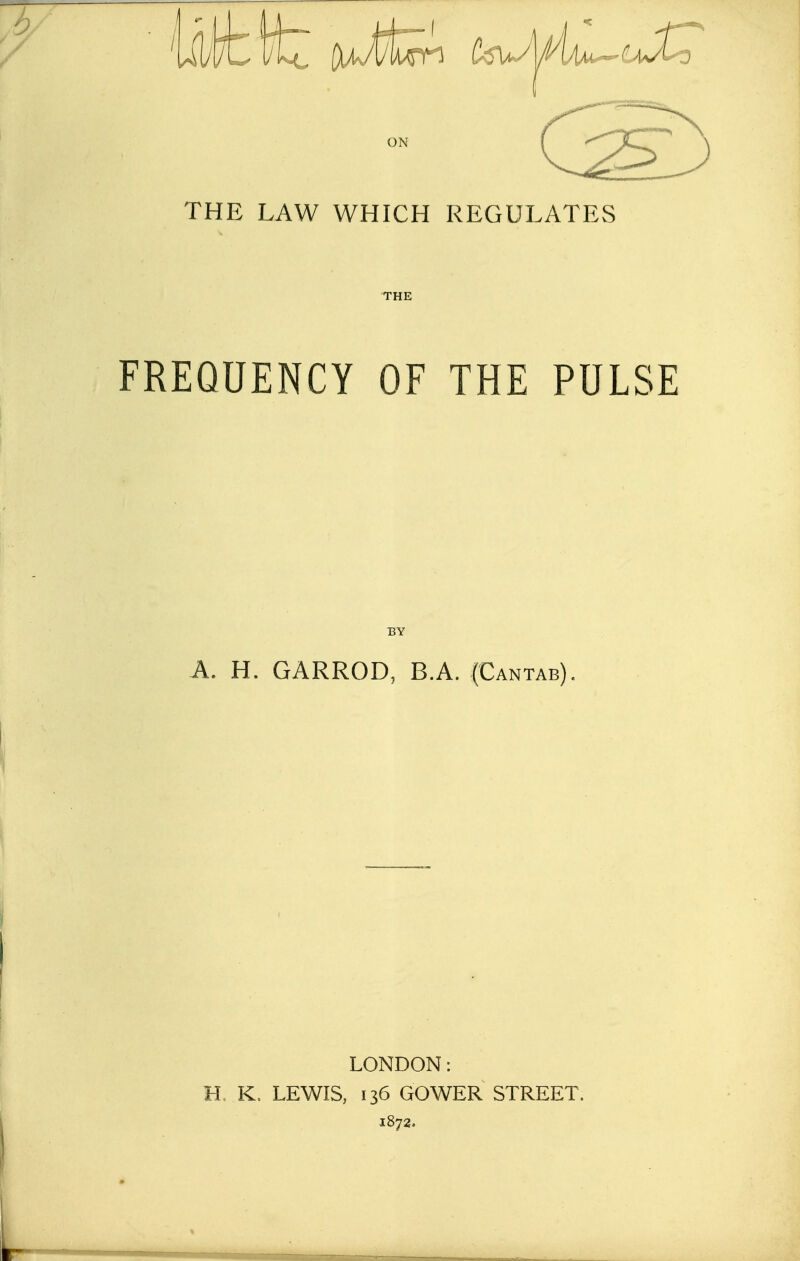 ON THE LAW WHICH REGULATES FREQUENCY OF THE PULSE IBY A. H. GARROD, BA. (Cantab). LONDON: H, K, LEWIS, 136 GOWER STREET. 1872.