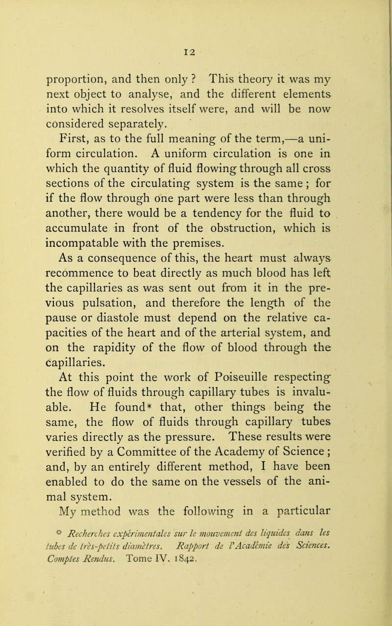 proportion, and then only ? This theory it was my next object to analyse, and the different elements into which it resolves itself were, and will be now considered separately. First, as to the full meaning of the term,—a uni- form circulation. A uniform circulation is one in which the quantity of fluid flowing through all cross sections of the circulating system is the same ; for if the flow through one part were less than through another, there would be a tendency for the fluid to accumulate in front of the obstruction, which is incompatable with the premises. As a consequence of this, the heart must always recommence to beat directly as much blood has left the capillaries as was sent out from it in the pre- vious pulsation, and therefore the length of the pause or diastole must depend on the relative ca- pacities of the heart and of the arterial system, and on the rapidity of the flow of blood through the capillaries. At this point the work of Poiseuille respecting the flow of fluids through capillary tubes is invalu- able. He found* that, other things being the same, the flow of fluids through capillary tubes varies directly as the pressure. These results were verified by a Committee of the Academy of Science ; and, by an entirely diflerent method, I have been enabled to do the same on the vessels of the ani- mal system. My method was the following in a particular '-'^ Recherches experimentales sur le viouvement des liquides dans les tubes de tres-petits diametres. Rapport de VAcademie des Sciences. Comptes Rendus. Tome IV. 1842.
