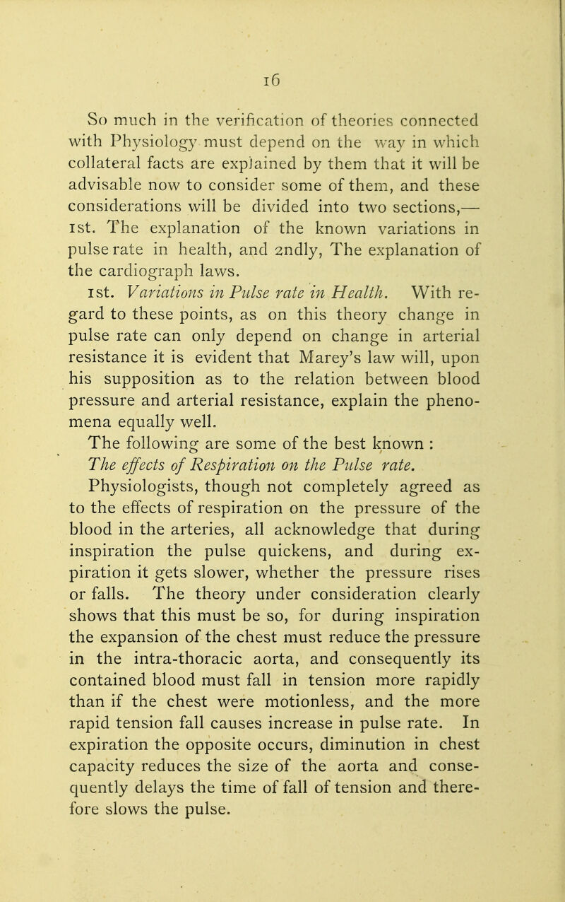 So much in the verification of theories connected with Physiology must depend on the way in which collateral facts are explained by them that it will be advisable now to consider some of them, and these considerations will be divided into two sections,— 1st. The explanation of the known variations in pulse rate in health, and 2ndly, The explanation of the cardiograph laws. 1st. Variations in Pulse rate in Health. With re- gard to these points, as on this theory change in pulse rate can only depend on change in arterial resistance it is evident that Marey's law will, upon his supposition as to the relation between blood pressure and arterial resistance, explain the pheno- mena equally well. The following are some of the best known : The effects of Respiration on the Pulse rate. Physiologists, though not completely agreed as to the effects of respiration on the pressure of the blood in the arteries, all acknowledge that during inspiration the pulse quickens, and during ex- piration it gets slower, whether the pressure rises or falls. The theory under consideration clearly shows that this must be so, for during inspiration the expansion of the chest must reduce the pressure in the intra-thoracic aorta, and consequently its contained blood must fall in tension more rapidly than if the chest were motionless, and the more rapid tension fall causes increase in pulse rate. In expiration the opposite occurs, diminution in chest capacity reduces the size of the aorta and conse- quently delays the time of fall of tension and there- fore slows the pulse.