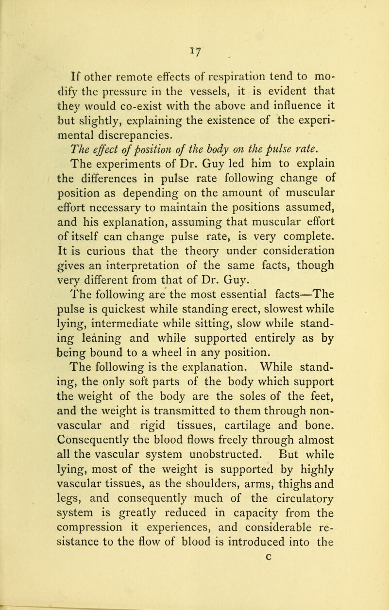 If other remote effects of respiration tend to mo- dify the pressure in the vessels, it is evident that they would co-exist with the above and influence it but slightly, explaining the existence of the experi- mental discrepancies. The effect of position of the body on the pulse rate. The experiments of Dr. Guy led him to explain the differences in pulse rate following change of position as depending on the amount of muscular effort necessary to maintain the positions assumed, and his explanation, assuming that muscular effort of itself can change pulse rate, is very complete. It is curious that the theory under consideration gives an interpretation of the same facts, though very different from that of Dr. Guy. The following are the most essential facts—The pulse is quickest while standing erect, slowest while lying, intermediate while sitting, slow while stand- ing leaning and while supported entirely as by being bound to a wheel in any position. The following is the explanation. While stand- ing, the only soft parts of the body which support the weight of the body are the soles of the feet, and the weight is transmitted to them through non- vascular and rigid tissues, cartilage and bone. Consequently the blood flows freely through almost all the vascular system unobstructed. But while lying, most of the weight is supported by highly vascular tissues, as the shoulders, arms, thighs and legs, and consequently much of the circulatory system is greatly reduced in capacity from the compression it experiences, and considerable re- sistance to the flow of blood is introduced into the c