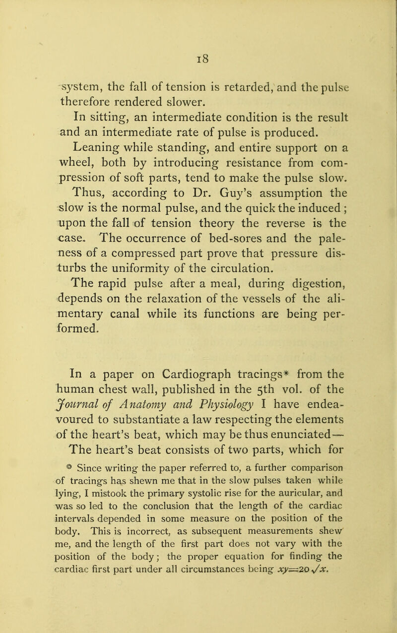 system, the fall of tension is retarded, and the pulse therefore rendered slower. In sitting, an intermediate condition is the result and an intermediate rate of pulse is produced. Leaning while standing, and entire support on a wheel, both by introducing resistance from com- pression of soft parts, tend to make the pulse slow. Thus, according to Dr. Guy's assumption the slow is the normal pulse, and the quick the induced ; upon the fall of tension theory the reverse is the case. The occurrence of bed-sores and the pale- ness of a compressed part prove that pressure dis- turbs the uniformity of the circulation. The rapid pulse after a meal, during digestion, depends on the relaxation of the vessels of the ali- mentary canal while its functions are being per- formed. In a paper on Cardiograph tracings* from the human chest wall, published in the 5th vol. of the Journal of Anatomy and Physiology I have endea- voured to substantiate a law respecting the elements of the heart's beat, which may be thus enunciated— The heart's beat consists of two parts, which for Since writing the paper referred to, a further comparison of tracings has shewn me that in the slow pulses taken while lying, I mistook the primary systolic rise for the auricular, and was so led to the conclusion that the length of the cardiac intervals depended in some measure on the position of the body. This is incorrect, as subsequent measurements shew me, and the length of the first part does not vary with the position of the body; the proper equation for finding the cardiac first part under all circumstances being xy=20 ^x.