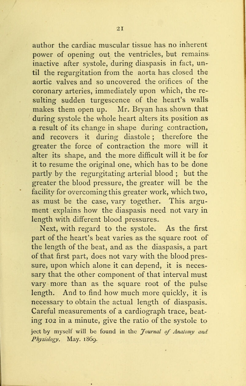 author the cardiac muscular tissue has no inherent power of opening out the ventricles, but remains^ inactive after systole, during diaspasis in fact, un- til the regurgitation from the aorta has closed the aortic valves and so uncovered the orifices of the coronary arteries, immediately upon which, the re- sulting sudden turgescence of the heart's walls makes them open up. Mr. Bryan has shown that during systole the whole heart alters its position as a result of its change in shape during contraction, and recovers it during diastole ; therefore the greater the force of contraction the more will it alter its shape, and the more difficult will it be for it to resume the original one, which has to be done partly by the regurgitating arterial blood ; but the greater the blood pressure, the greater will be the facility for overcoming this greater work, which two, as must be the case, vary together. This argu- ment explains how the diaspasis need not vary ia length with different blood pressures. Next, with regard to the systole. As the first part of the heart's beat varies as the square root of the length of the beat, and as. the diaspasis, a part of that first part, does not vary with the blood pres- sure, upon which alone it can depend, it is neces- sary that the other component of that interval must vary more than as the square root of the pulse length. And to find how much more quickly, it is necessary to obtain the actual length of diaspasis. Careful measurements of a cardiograph trace,, beat- ing 102 in a minute, give the ratio of the systole to ject by myself will be found in the Journal of Anatomy and Physiology, May. 1869.