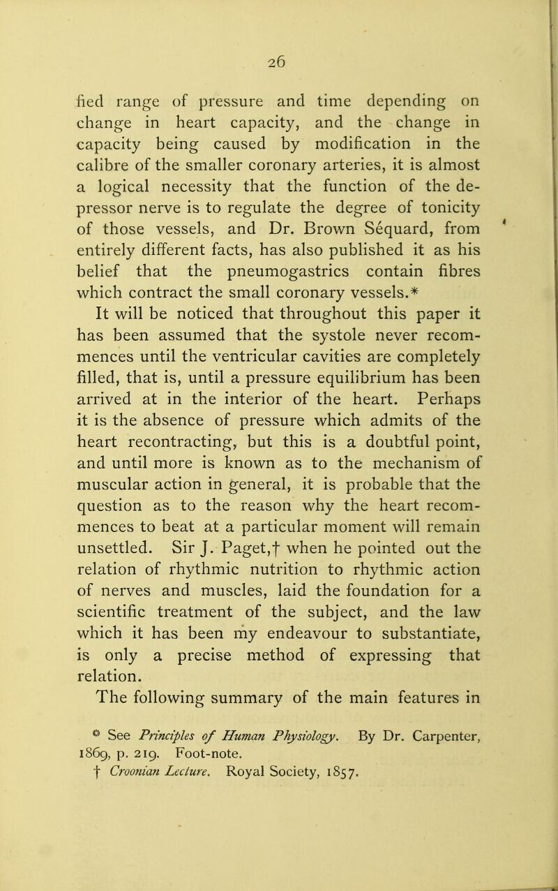 fied range of pressure and time depending on change in heart capacity, and the change in capacity being caused by modification in the cahbre of the smaller coronary arteries, it is almost a logical necessity that the function of the de- pressor nerve is to regulate the degree of tonicity of those vessels, and Dr. Brown Sequard, from entirely different facts, has also published it as his belief that the pneumogastrics contain fibres which contract the small coronary vessels.* It will be noticed that throughout this paper it has been assumed that the systole never recom- mences until the ventricular cavities are completely filled, that is, until a pressure equilibrium has been arrived at in the interior of the heart. Perhaps it is the absence of pressure which admits of the heart recontracting, but this is a doubtful point, and until more is known as to the mechanism of muscular action in general, it is probable that the question as to the reason why the heart recom- mences to beat at a particular moment will remain unsettled. Sir J. Paget,f when he pointed out the relation of rhythmic nutrition to rhythmic action of nerves and muscles, laid the foundation for a scientific treatment of the subject, and the law which it has been my endeavour to substantiate, is only a precise method of expressing that relation. The following summary of the main features in *^ See Principles of Human Physiology. By Dr. Carpenter, 1869, p. 219. Foot-note. f Croonian Lecture. Royal Society, 1857.