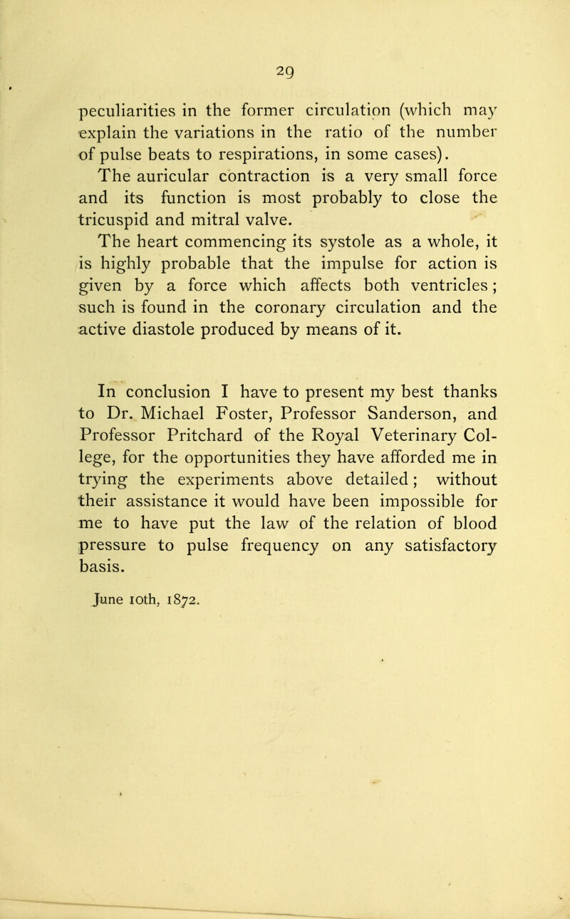 peculiarities in the former circulation (which may explain the variations in the ratio of the number of pulse beats to respirations, in some cases). The auricular contraction is a very small force and its function is most probably to close the tricuspid and mitral valve. The heart commencing its systole as a whole, it is highly probable that the impulse for action is given by a force which affects both ventricles; such is found in the coronary circulation and the active diastole produced by means of it. In conclusion I have to present my best thanks to Dr. Michael Foster, Professor Sanderson, and Professor Pritchard of the Royal Veterinary Col- lege, for the opportunities they have afforded me in trying the experiments above detailed; without their assistance it would have been impossible for me to have put the law of the relation of blood pressure to pulse frequency on any satisfactory basis. June loth, 1872.