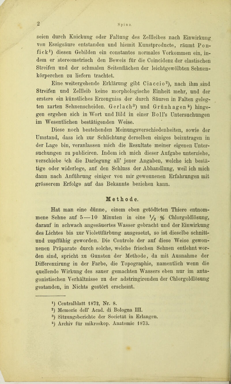 seien durch Knickung oder Faltung des ZeJUeibes nach Einwirkung von Essigsäure entstanden und hiemit Kunstproducte, räumt Pon- fick^) diesen Gebilden ein constantes normales Vorkommen ein, in- dem er stereometrisch den Beweis für die Coincidenz der elastischen Streifen und der schmalen Seitenflächen der leiclitgewölbten Sehnen- körperchen zu liefern trachtet. Eine weitergehende Erklärung gibt Ciaccio^), nach ihm sind Streifen und Zellleib keine morphologische Einheit mehr, und der erstere ein künstliches Erzeugniss der durch Säuren in Falten geleg- ten zarten Sehnenscheiden. Gerlach^) und Grünhagen*) hinge- gen ergehen sich in Wort und Bild in einer Boll's Untersuchungen im Wesentlichen bestätigenden Weise. Diese noch bestehenden Meinungsverschiedenheiten, sowie der Umstand, dass ich zur Schlichtung derselben einiges beizutragen in der Lage bin, veranlassen mich die Resultate meiner eigenen Unter- suchungen zu publiciren. Indem ich mich dieser Aufgabe unterziehe, verschiebe ich die Darlegung all' jener Angaben, welche ich bestä- tige oder widerlege, auf den Schluss der Abhandlung, weil ich mich dann nach Anführung einiger von mir gewonnenen Erfahrungen mit grösserem Erfolge auf das Bekannte beziehen kann. Methode. Hat man eine dünne, einem eben getödteten Thiere entnom- mene Sehne auf 5 —10 Minuten in eine ^/^ % Chlorgoldlösung, darauf in schwach angesäuertes Wasser gebracht und der Einwirkung des Lichtes bis zur Violettfärbung ausgesetzt, so ist dieselbe schnitt- und zupffähig geworden. Die Controle der auf diese Weise gewon- nenen Präparate durch solche, welche frischen Sehnen entlehnt wor- den sind, spricht zu Gunsten der Methode, da mit Ausnahme der Differenzirung in der Farbe, die Topographie, namentlich wenn die quellende Wirkung des sauer gemachten Wassers eben nur im anta- gonistischen Verhältnisse zu der adstringirenden der Chlorgoldlösung gestanden, in Nichts gestört erscheint. 1) Centralblatt 1872, Nr. 8. ^) Memorie dell' Acad. di Bologna III. ^) Sitzungsberichte der Societät in Erlangen. *) Archiv für mikroskop. Anatomie 1873.