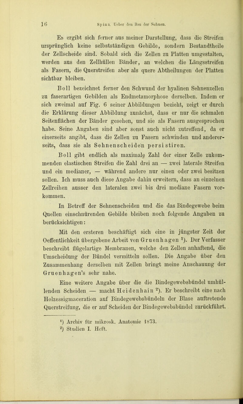 Efe ergibt sich ferner aus meiner Darstellung, dass die Streifen ursprünglich keine selbstständigen Gebilde, sondern Bestandtheile der Zellscheide sind. Sobald sich die Zellen zu Platten umgestalten, werden aus den Zellhüllen Bänder, an welchen die Längsstreifen als Fasern, die Querstreifen aber als quere Abtheilungen der Platten sichtbar bleiben. Boll bezeichnet ferner den Schwund der hyalinen Sehnenzellen zu faserartigen Gebilden als Endmetamorphose derselben. Indem er sich zweimal auf Fig. 6 seiner Abbildungen bezieht, zeigt er durch die Erklärung dieser Abbildung zunächst, dass er nur die schmalen Seitenflächen der Bänder gesehen, und sie als Fasern ausgesprochen habe. Seine Angaben sind aber sonst auch nicht zutreffend, da er einerseits angibt, dass die Zellen zu Fasern schwinden und anderer- seits, dass sie als Sehnenscheide'n persi stiren. Boll gibt endlich als maximale Zahl der einer Zelle zukom- menden elastischen Streifen die Zahl drei an — zwei laterale Streifen und ein medianer, — während andere nur einen oder zwei besitzen sollen. Ich muss auch diese Angabe dahin erweitern, dass an einzelnen Zellreihen ausser den lateralen zwei bis drei mediane Fasern vor- kommen. In Betreff der Sehnenscheiden und die das Bindegewebe beim Quellen einschnürenden Gebilde bleiben noch folgende Angaben zu berücksichtigen: Mit den ersteren beschäftigt sich eine in jüngster Zeit der Oeffentlichkeit übergebene Arbeit von Gruenhagen Der Verfasser beschreibt flügelartige Membranen, welche den Zellen anhaftend, die Umscheidung der Bündel vermitteln sollen. Die Angabe über den Zusammenhang derselben mit Zellen bringt meine Anschauung der Gruenhagen's sehr nahe. Eine weitere Angabe über die die Bindegewebsbündel umhül- lenden Scheiden — macht Heidenhain 2). Er beschreibt eine nach Holzessigmaceration auf Bindegewebsbündeln der Blase auftretende Querstreifung, die er auf Scheiden der Bindegewebsbündel zurückführt. Archiv für mikrosk. Anatomie 1873. 2) Studien I. Heft.