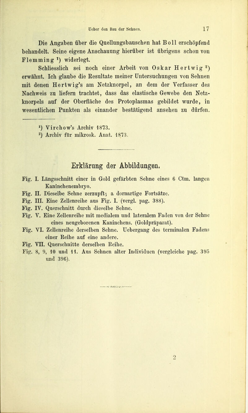 Die Angaben über die Quellungsbauschen hat Boll erschöpfend behandelt. Seine eigene Anschauung hierüber ist übrigens schon von Flemming ^) widerlegt. Schliesslich sei noch einer Arbeit von Oskar Hertwig '^) erwähnt. Ich glaube die Resultate meiner Untersuchungen von Sehnen mit denen Hertwig's am Netzknorpel, an dem der Verfasser des Nachweis zu liefern trachtet, dass das elastische G-ewebe den Netz- knorpels auf der Oberfläche des Protoplasmas gebildet wurde, in wesentlichen Punkten als einander bestätigend ansehen zu dürfen. 1) Virchow's Archiv 1873. 2) Archiv für mikrosk. Anat. 1873. Erklärung der Abbildungen. Fig. I. Längsschnitt einer in Gold gefärbten Sehne eines 6 Ctm. langen Kaninchenembryo. Fig. II. Dieselbe Sehne zerzupft; a dornartige Fortsätze. Fig. III. Eine Zellenreihe aus Fig. I. (vergl. pag. 388). Fig. IV. Querschnitt durch dieselbe Sehne. Fig. V. Eine Zellenreihe mit medialem und lateralem Faden von der Sehne eines neugeborenen Kaninchens. (Goldpräparat). Fig. VI. Zellenreihe derselben Sehne. Uebergang des terminalen Fadens einer Reihe auf eine andere. Fig. Vn. Querschnitte derselben Reihe. Fig. 8, 9, 10 und 11. Aus Sehnen alter Individuen (vergleiche pag. 395 und 396).