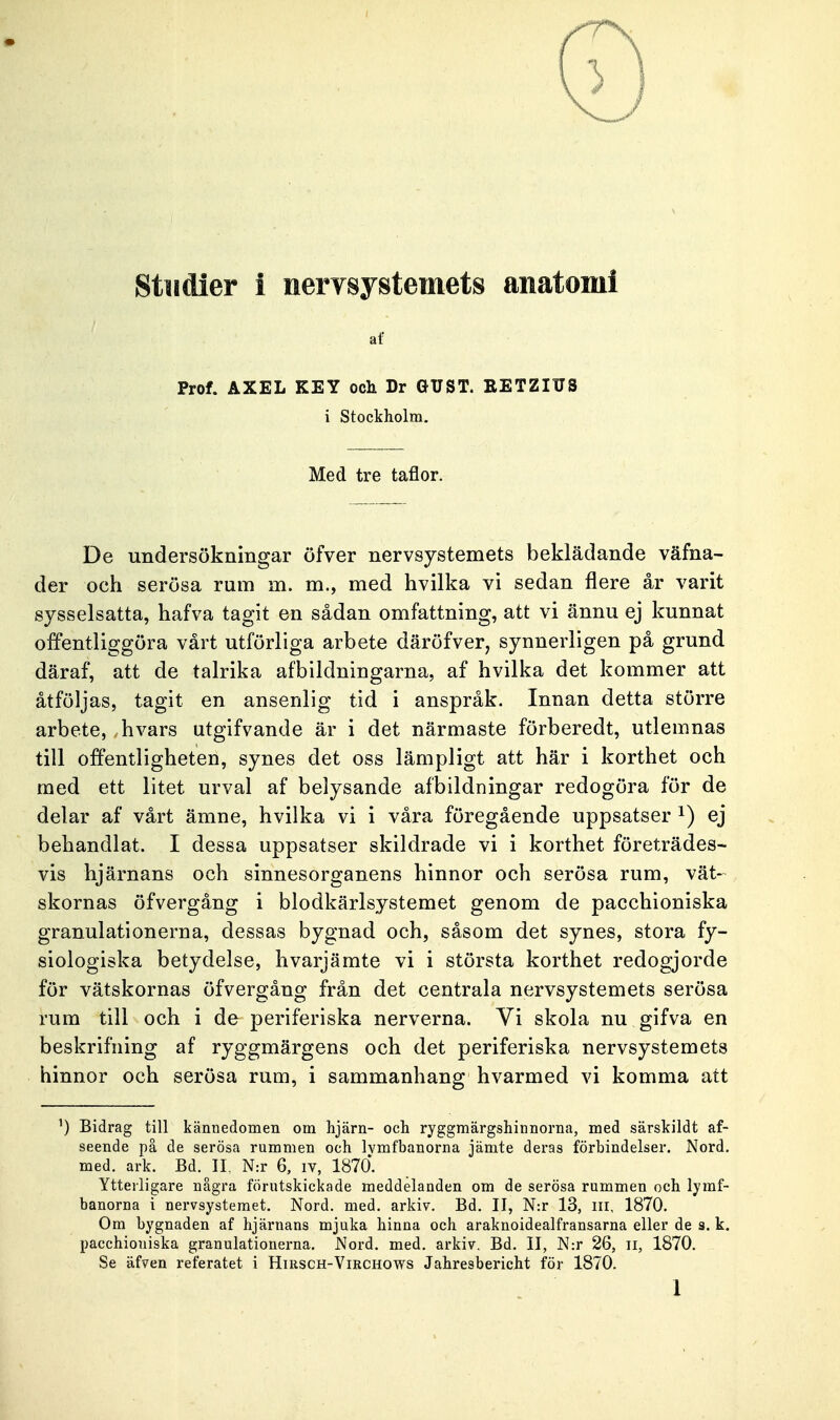 af Prof. AXEL KEY och Dr GUST. BETZIUS i Stockholm. Med tre taflor. De undersökningar öfver nervsystemets beklädande väfna- der och serösa rum m. m., med hvilka vi sedan flere år varit sysselsatta, hafva tagit en sådan omfattning, att vi ännu ej kunnat offentliggöra vårt utförliga arbete däröfver, synnerligen på grund däraf, att de talrika afbildningarna, af hvilka det kommer att åtföljas, tagit en ansenlig tid i anspråk. Innan detta större arbete, hvars utgifvande är i det närmaste förberedt, utlemnas till offentligheten, synes det oss lämpligt att här i korthet och med ett litet urval af belysande afbildningar redogöra för de delar af vårt ämne, hvilka vi i våra föregående uppsatser 1) ej behandlat. I dessa uppsatser skildrade vi i korthet företrädes- vis hjärnans och sinnesorganens hinnor och serösa rum, vät- skornas öfvergång i blodkärlsystemet genom de pacchioniska granulationerna, dessas bygnad och, såsom det synes, stora fy- siologiska betydelse, hvarjämte vi i största korthet redogjorde för vätskornas öfvergång från det centrala nervsystemets serösa rum till och i de periferiska nerverna. Vi skola nu gifva en beskrifning af ryggmärgens och det periferiska nervsystemets hinnor och serösa rum, i sammanhang hvarmed vi komma att ') Bidrag till kännedomen om hjärn- och ryggmärgshinnorna, med särskildt af- seende på de serösa rummen och lvmfbanorna jämte deras förbindelser. Nord. med. ark. Bd. II. N:r 6, iv, 1870. Ytterligare några förutskickade meddelanden om de serösa rummen och lymf- banorna i nervsystemet. Nord. med. arkiv. Bd. II, N:r 13, in, 1870. Om bygnaden af hjärnans mjuka hinna och araknoidealfransarna eller de s. k. pacchioniska granulationerna. Nord. med. arkiv. Bd. II, N:r 26, n, 1870. Se äfven referatet i Hirsch-Virchows Jahresbericht för 1870. 1