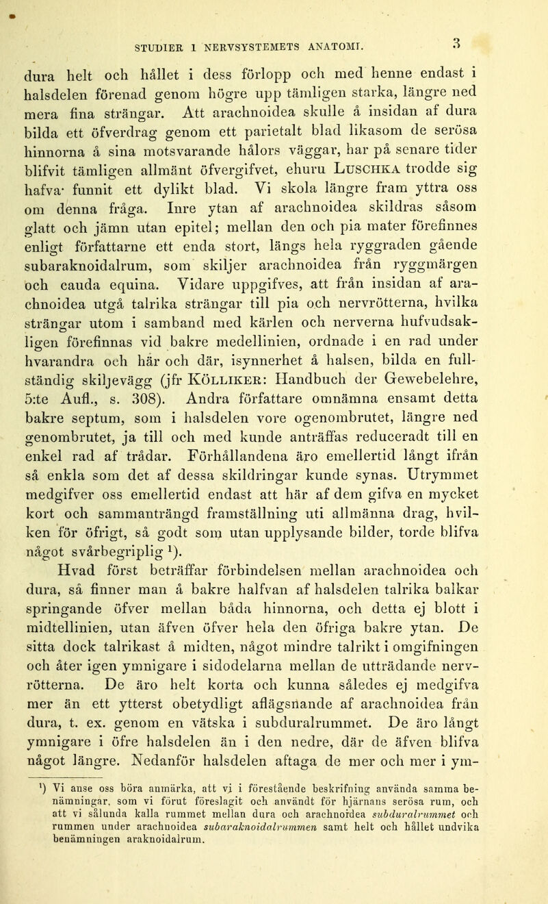 dura helt och hållet i dess förlopp och med henne endast i halsdelen förenad genom högre upp tämligen starka, längre ned mera fina strängar. Att arachnoidea skulle å insidan af dura bilda ett öfverdrag genom ett parietalt blad likasom de serösa hinnorna å sina motsvarande hålors väggar, har på senare tider blifvit tämligen allmänt öfvergifvet, ehuru Luschka trodde sig hafva- funnit ett dylikt blad. Vi skola längre fram yttra oss om denna fråga. Inre ytan af arachnoidea skildras såsom glatt och jämn utan epitel; mellan den och pia mäter förefinnes enligt författarne ett enda stort, längs hela ryggraden gående subaraknoidalrum, som skiljer arachnoidea från ryggmärgen och cauda equina. Vidare uppgifves, att från insidan af ara- chnoidea utgå talrika strängar till pia och nervrötterna, hvilka strängar utom i samband med kärlen och nerverna hufvudsak- ligen förefinnas vid bakre medellinien, ordnade i en rad under hvarandra och här och där, isynnerhet å halsen, bilda en full- ständig skiljevägg (jfr Kölliker: Handbuch der Gewebelehre, 5:te Aufl., s. 308). Andra författare omnämna ensamt detta bakre septum, som i halsdelen vore ogenombrutet, längre ned genombrutet, ja till och med kunde anträffas reduceradt till en enkel rad af trådar. Förhållandena äro emellertid långt ifrån så enkla som det af dessa skildringar kunde synas. Utrymmet medgifver oss emellertid endast att här af dem gifva en mycket kort och sammanträngd framställning uti allmänna drag, hvil- ken för öfrigt, så godt som utan upplysande bilder, torde blifva något svårbegriplig x). Hvad först beträffar förbindelsen mellan arachnoidea och dura, så finner man å bakre halfvan af halsdelen talrika balkar springande öfver mellan båda hinnorna, och detta ej blott i midtellinien, utan äfven öfver hela den öfriga bakre ytan. De sitta dock talrikast å midten, något mindre talrikt i omgifningen och åter igen ymnigare i sidodelarna mellan de utträdande nerv- rötterna. De äro helt korta och kunna således ej medgifva mer än ett ytterst obetydligt aflägsnande af arachnoidea från dura, t. ex. genom en vätska i subduralrummet. De äro långt ymnigare i öfre halsdelen än i den nedre, där de äfven blifva något längre. Nedanför halsdelen aftaga de mer och mer i ym- ') Vi anse oss böra anmärka, att vi i förestående beskrifning använda samma be- nämningar, som vi förut föreslagit och. användt för hjärnans serösa rum, och att vi sålunda kalla rummet mellan dura och arachnoidea subduralrummet och rummen under arachnoidea subaraknoidolrummen samt helt och hållet undvika benämningen araknoidalrum.