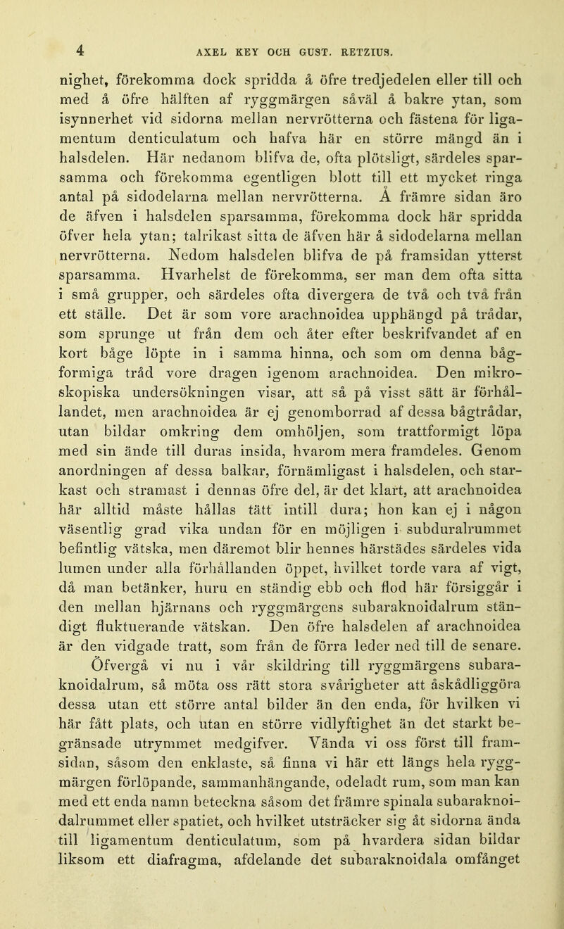 nighet, förekomma dock spridda å öfre tredjedelen eller till och med å öfre hälften af ryggmärgen såväl å bakre ytan, som isynnerhet vid sidorna mellan nervrötterna och fästena för liga- mentum denticulatum och hafva här en större mängd än i halsdelen. Här nedanom blifva de, ofta plötsligt, särdeles spar- samma och förekomma egentligen blott till ett mycket ringa antal på sidodelarna mellan nervrötterna. A främre sidan äro de äfven i halsdelen sparsamma, förekomma dock här spridda öfver hela ytan; talrikast sitta de äfven här å sidodelarna mellan nervrötterna. Nedom halsdelen blifva de på framsidan ytterst sparsamma. Hvarhelst de förekomma, ser man dem ofta sitta i små grupper, och särdeles ofta divergera de två och två från ett ställe. Det är som vore arachnoidea upphängd på trådar, som sprunge ut från dem och åter efter beskrifvandet af en kort båge löpte in i samma hinna, och som om denna båg- formiga tråd vore dragen igenom arachnoidea. Den mikro- skopiska undersökningen visar, att så på visst sätt är förhål- landet, men arachnoidea är ej genomborrad af dessa bågtrådar, utan bildar omkring dem omhöljen, som trattformigt löpa med sin ände till duras insida, hvarom mera framdeles. Genom anordningen af dessa balkar, förnämligast i halsdelen, och star- kast och stramast i dennas öfre del, är det klart, att arachnoidea här alltid måste hållas tätt intill dura; hon kan ej i någon väsentlig grad vika undan för en möjligen i subduralrummet befintlig vätska, men däremot blir hennes härstädes särdeles vida lumen under alla förhållanden öppet, hvilket torde vara af vigt, då man betänker, huru en ständig ebb och flod här försiggår i den mellan hjärnans och ryggmärgens sub ar a kn o i d al rum stän- digt fluktuerande vätskan. Den öfre halsdelen af arachnoidea är den vidgade tratt, som från de förra leder ned till de senare. Ofvergå vi nu i vår skildring till ryggmärgens subara- knoidalrum, så möta oss rätt stora svårigheter att åskådliggöra dessa utan ett större antal bilder än den enda, för hvilken vi här fått plats, och utan en större vidlyftighet än det starkt be- gränsade utrymmet medgifver. Vända vi oss först till fram- sidan, såsom clen enklaste, så finna vi här ett längs hela rygg- märgen förlöpande, sammanhängande, odeladt rum, som man kan med ett enda namn beteckna såsom det främre spinala subaraknoi- dalrummet eller spatiet, och hvilket utsträcker sig åt sidorna ända till ligamentum denticulatum, som på hvardera sidan bildar liksom ett diafragma, afdelande det subaraknoidala omfånget