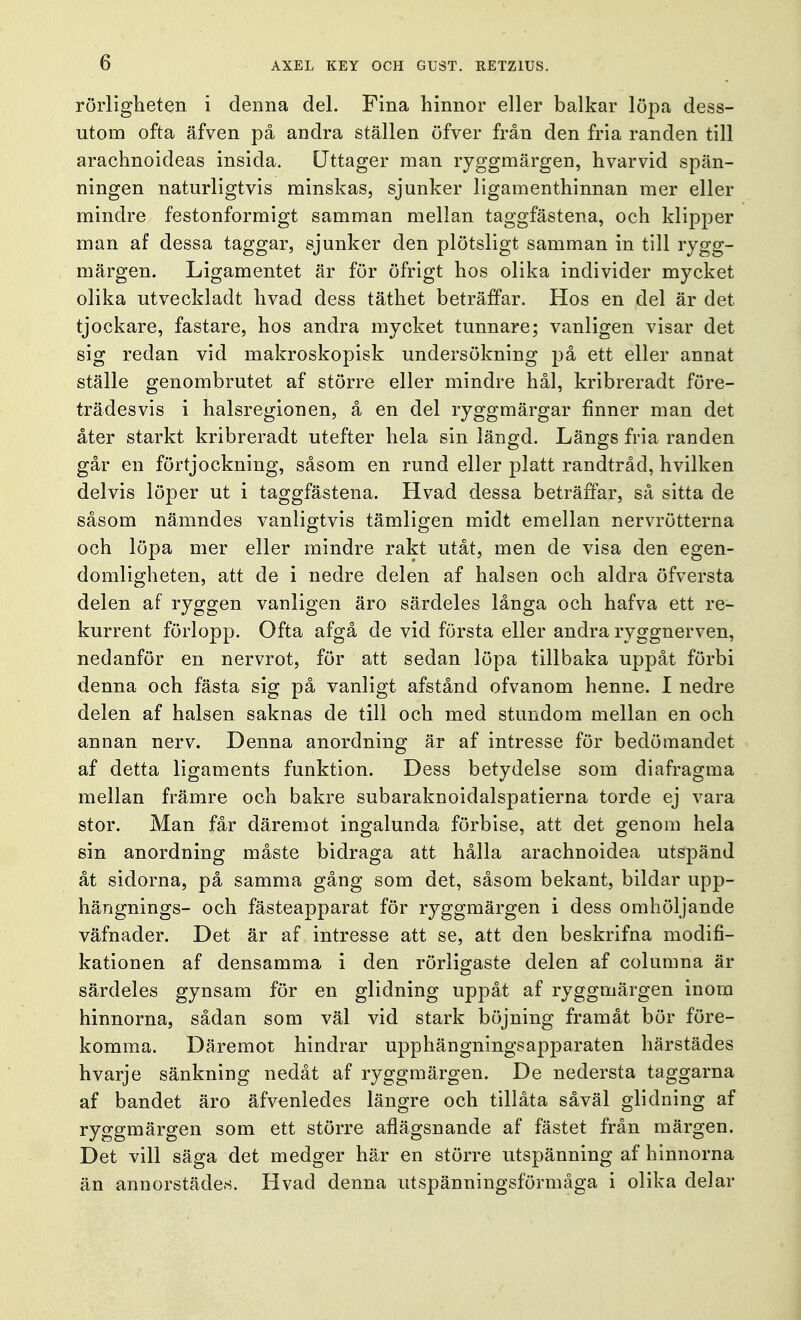 rörligheten i denna del. Fina hinnor eller balkar löpa dess- utom ofta äfven på andra ställen öfver från den fria randen till arachnoideas insida. Uttager man ryggmärgen, hvarvid spän- ningen naturligtvis minskas, sjunker ligamenthinnan mer eller mindre festonformigt samman mellan taggfästena, och klipper man af dessa taggar, sjunker den plötsligt samman in till rygg- märgen. Ligamentet är för öfrigt hos olika individer mycket olika utveckladt livad dess täthet beträffar. Hos en del är det tjockare, fastare, hos andra mycket tunnare; vanligen visar det sig redan vid makroskopisk undersökning på ett eller annat ställe genombrutet af större eller mindre hål, kribreradt före- trädesvis i halsregionen, å en del ryggmärgar finner man det åter starkt kribreradt utefter hela sin längd. Längs fria randen går en förtjockning, såsom en rund eller platt randtråd, hvilken delvis löper ut i taggfästena. Hvad dessa beträffar, så sitta de såsom nämndes vanligtvis tämligen midt emellan nervrötterna och löpa mer eller mindre rakt utåt, men de visa den egen- domligheten, att de i nedre delen af halsen och aldra öfversta delen af ryggen vanligen äro särdeles långa och hafva ett re- kurrent förlopp. Ofta afgå de vid första eller andra ryggnerven, nedanför en nervrot, för att sedan löpa tillbaka uppåt förbi denna och fästa sig på vanligt afstånd ofvanom henne. I nedre delen af halsen saknas de till och med stundom mellan en och annan nerv. Denna anordning är af intresse för bedömandet af detta ligaments funktion. Dess betydelse som diafragma mellan främre och bakre subaraknoidalspatierna torde ej vara stor. Man får däremot ingalunda förbise, att det genom hela sin anordning måste bidraga att hålla arachnoidea utspänd åt sidorna, på samma gång som det, såsom bekant, bildar upp- hängnings- och fästeapparat för ryggmärgen i dess omhöljande väfnader. Det är af intresse att se, att den beskrifna modifi- kationen af densamma i den rörligaste delen af columna är särdeles gynsam för en glidning uppåt af ryggmärgen inom hinnorna, sådan som väl vid stark böjning framåt bör före- komma. Däremot hindrar upphängningsapparaten härstädes hvarje sänkning nedåt af ryggmärgen. De nedersta taggarna af bandet äro äfvenledes längre och tillåta såväl glidning af ryggmärgen som ett större aflägsnande af fästet från märgen. Det vill säga det medger här en större utspänning af hinnorna än annorstädes. Hvad denna utspänningsförmåga i olika delar