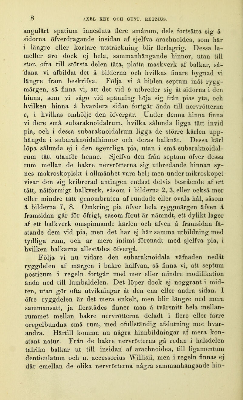 angulärt spatium innesluta nere smårum, dels fortsätta sig å sidorna öfverdragande insidan af sjelfva arachnoidea, som här i längre eller kortare utsträckning blir flerlagrig. Dessa la- meller äro dock ej hela, sammanhängande hinnor, utan till stor, ofta till största delen täta, platta maskverk af balkar, så- dana vi afbildat det å bilderna och hvilkas finare bygnad vi längre fram beskrifva. Följa vi å bilden septum inåt rygg- märgen, så finna vi, att det vid b utbreder sig åt sidorna i den hinna, som vi sågo vid spänning höja sig från pias yta, och hvilken hinna å hvardera sidan fortgår ända till nervrötterna c, i hvilkas omhölje den öfvergår. Under denna hinna finna vi flere små subaraknoidalrum, hvilka sålunda ligga tätt invid pia, och i dessa subaraknoidalrum ligga de större kärlen upp- hängda i subaraknoidalhinnor och deras balknät. Dessa kärl löpa sålunda ej i den egentliga pia, utan i små subaraknoidal- rum tätt utanför henne. Sjelfva den från septum öfver dessa rum mellan de bakre nervrötterna sig utbredande hinnan sy- nes makroskopiskt i allmänhet vara hel; men under mikroskopet visar den sig kribrerad antingen endast delvis bestående af ett tätt, nätformigt balkverk, såsom i bilderna 2, 3, eller också mer eller mindre tätt genombruten af rundade eller ovala hål, såsom å bilderna 7, 8. Omkring pia öfver hela ryggmärgen äfven å framsidan går för öfrigt, såsom förut är nämndt, ett dylikt lager af ett balkverk omspinnande kärlen och äfven å framsidan fä- stande dem vid pia, men det har ej här samma utbildning med tydliga rum, och är mera intimt förenadt med sjelfva pia, i hvilken balkarna allestädes öfvergå. Följa vi nu vidare den subaraknoidala väfnaden nedåt ryggdelen af märgen i bakre halfvan, så finna vi, att septum posticum i regeln fortgår med mer eller mindre modifikation ända ned till lumbaldelen. Det löper dock ej noggrant i mid- ten, utan gör ofta utvikningar åt den ena eller andra sidan. I öfre ryggdelen är det mera enkelt, men blir längre ned mera sammansatt, ja flerstädes finner man å tvärsnitt hela mellan- rummet mellan bakre nervrötterna deladt i flere eller färre oregelbundna små rum, med ofullständig afslutning mot hvar- andra. Härtill komma nu några hinnbildningar af mera kon- stant natur. Från de bakre nervrötterna gå redan i halsdelen talrika balkar ut till insidan af arachnoidea, till ligamentum denticulatum och n. accessorius Willisii, men i regeln finnas ej där emellan de olika nervrötterna några sammanhängande hin-