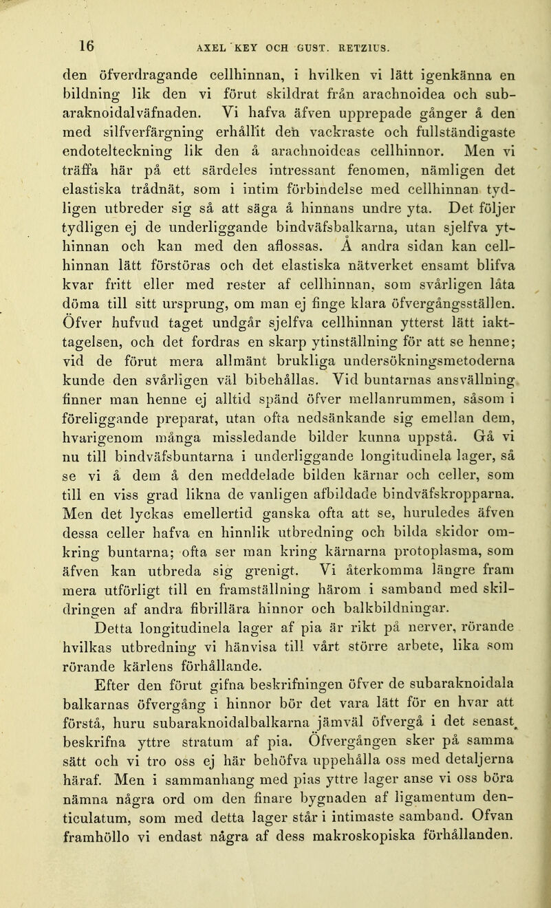 den öfverdragande cellhinnan, i hvilken vi lätt igenkänna en bildning lik den vi förut skildrat från arachnoidea och sub- araknoidalväfnaden. Vi hafva äfven upprepade gånger å den med silfverfärgning erhållit den vackraste och fullständigaste endotelteckning lik den å arachnoideas cellhinnor. Men vi träffa här på ett särdeles intressant fenomen, nämligen det elastiska trådnät, som i intim förbindelse med cellhinnan tyd- ligen utbreder sig så att säga å hinnans undre yta. Det följer tydligen ej de underliggande bindväfsbalkarna, utan sjelfva yt- hinnan och kan med den aflossas. A andra sidan kan cell- hinnan lätt förstöras och det elastiska nätverket ensamt blifva kvar fritt eller med rester af cellhinnan, som svårligen låta döma till sitt ursprung, om man ej finge klara öfvergångsställen. Öfver hufvud taget undgår sjelfva cellhinnan ytterst lätt iakt- tagelsen, och det fordras en skarp ytinställning för att se henne; vid de förut mera allmänt brukliga undersökningsmetoderna kunde den svårligen väl bibehållas. Vid buntarnas ansvällning finner man henne ej alltid spänd öfver mellanrummen, såsom i föreliggande preparat, utan ofta nedsänkande sig emellan dem, hvarigenom många missledande bilder kunna uppstå. Gå vi nu till bindväfsbuntarna i underliggande longituclinela lager, så se vi å dem å den meddelade bilden kärnar och celler, som till en viss grad likna de vanligen afbildade bindväfskropparna. Men det lyckas emellertid ganska ofta att se, huruledes äfven dessa celler hafva en hinnlik utbredning och bilda skidor om- kring buntarna; ofta ser man kring kärnarna protoplasma, som äfven kan utbreda sig grenigt. Vi återkomma längre fram mera utförligt till en framställning härom i samband med skil- dringen af andra fibrillära hinnor och balkbildningar. Detta longitudinela lager af pia är rikt på nerver, rörande hvilkas utbredning vi hänvisa till vårt större arbete, lika som rörande kärlens förhållande. Efter den förut gifna beskrifningen öfver de subaraknoidala balkarnas öfvergång i hinnor bör det vara lätt för en hvar att förstå, huru subaraknoidalbalkarna jämväl öfvergå i det senast^ beskrifna yttre stratum af pia. Öfvergången sker på samma sätt och vi tro oss ej här behöfva uppehålla oss med detaljerna häraf. Men i sammanhang med pias yttre lager anse vi oss böra nämna några ord om den finare bygnaden af ligamentum den- ticulatum, som med detta lager står i intimaste samband. Ofvan framhöllo vi endast några af dess makroskopiska förhållanden.