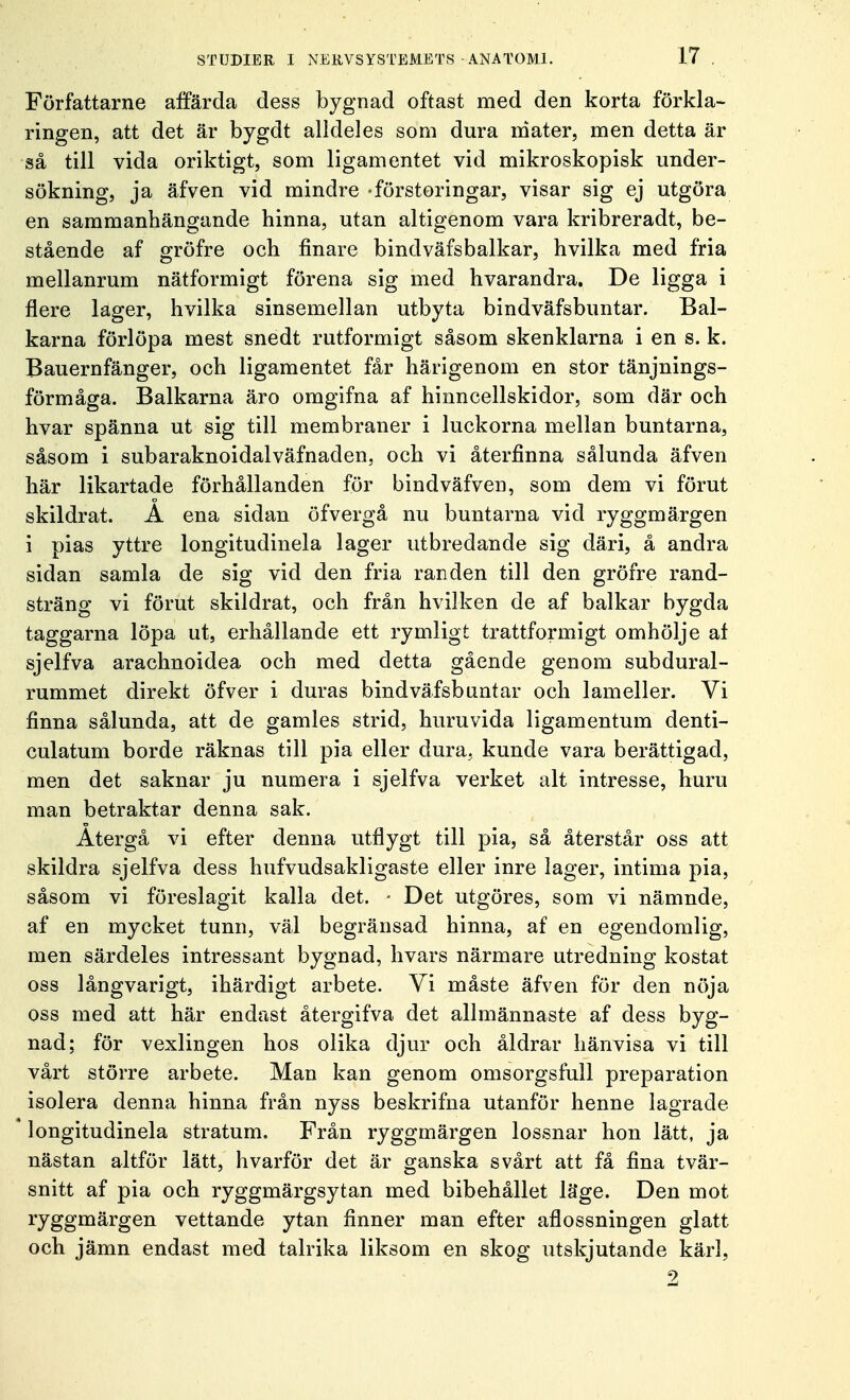 Författarne affärda dess bygnad oftast med den korta förkla- ringen, att det är bygdt alldeles som dura mäter, men detta är så till vida oriktigt, som ligamentet vid mikroskopisk under- sökning, ja äfven vid mindre -förstoringar, visar sig ej utgöra en sammanhängande hinna, utan altigenom vara kribreradt, be- stående af gröfre och finare bindväfsbalkar, hvilka med fria mellanrum nätformigt förena sig med hvarandra. De ligga i flere lager, hvilka sinsemellan utbyta bindväfsbuntar. Bal- kärna förlöpa mest snedt rutformigt såsom skenklarna i en s. k. Bauernfänger, och ligamentet får härigenom en stor tänjnings- förmåga. Balkarna äro omgifna af hinncellskidor, som där och hvar spänna ut sig till membraner i luckorna mellan buntarna, såsom i subaraknoidalväfnaden, och vi återfinna sålunda äfven här likartade förhållanden för bindväfven, som dem vi förut skildrat. A ena sidan öfvergå nu buntarna vid ryggmärgen i pias yttre longitudinela lager utbredande sig däri, å andra sidan samla de sig vid den fria randen till den gröfre rand- sträng vi förut skildrat, och från hvilken de af balkar bygda taggarna löpa ut, erhållande ett rymligt trattformigt omhölje af sjelfva arachnoidea och med detta gående genom subdural- rummet direkt öfver i duras bindväfsbuntar och lameller. Vi finna sålunda, att de gamles strid, huruvida ligamentum denti- culatum borde räknas till pia eller dura. kunde vara berättigad, men det saknar ju numera i sjelfva verket alt intresse, huru man betraktar denna sak. Återgå vi efter denna utflygt till pia, så återstår oss att skildra sjelfva dess hufvudsakligaste eller inre lager, intima pia, såsom vi föreslagit kalla det. - Det utgöres, som vi nämnde, af en mycket tunn, väl begränsad hinna, af en egendomlig, men särdeles intressant bygnad, hvars närmare utredning kostat oss långvarigt, ihärdigt arbete. Yi måste äfven för den nöja oss med att här endast återgifva det allmännaste af dess byg- nad; för vexlingen hos olika djur och åldrar hänvisa vi till vårt större arbete. Man kan genom omsorgsfull preparation isolera denna hinna från nyss beskrifna utanför henne lagrade  longitudinela stratum. Från ryggmärgen lossnar hon lätt, ja nästan altför lätt, hvarför det är ganska svårt att få fina tvär- snitt af pia och ryggmärgsytan med bibehållet läge. Den mot ryggmärgen vettande ytan finner man efter aflossningen glatt och jämn endast med talrika liksom en skog utskjutande kärl, 2