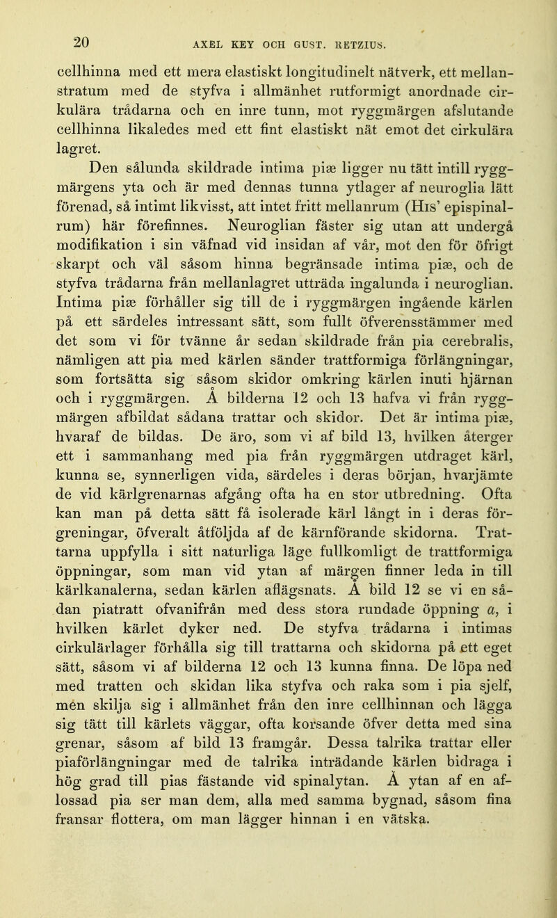 cellhinna med ett mera elastiskt longitudinelt nätverk, ett mellan- stratum med de styfva i allmänhet rutformigt anordnade cir- kulära trådarna och en inre tunn, mot ryggmärgen afslutande cellhinna likaledes med ett fint elastiskt nät emot det cirkulära lagret. Den sålunda skildrade intima piae ligger nu tätt intill rygg- märgens yta och är med dennas tunna ytlager af neuroglia lätt förenad, så intimt likvisst, att intet fritt mellanrum (His' epispinal- rum) här förefinnes. Neuroglian fäster sig utan att undergå modifikation i sin väfnad vid insidan af vår, mot den för ofritt skarpt och väl såsom hinna begränsade intima piae, och de styfva trådarna från mellanlagret utträda ingalunda i neuroglian. Intima piae förhåller sig till de i ryggmärgen ingående kärlen på ett särdeles intressant sätt, som fullt öfverensstämmer med det som vi för tvänne år sedan skildrade från pia cerebralis, nämligen att pia med kärlen sänder trattformiga förlängningar, som fortsätta sig såsom skidor omkring kärlen inuti hjärnan och i ryggmärgen. A bilderna 12 och 13 hafva vi från rygg- märgen af bildat sådana trattar och skidor. Det är intima piae, hvaraf de bildas. De äro, som vi af bild 13, hvilken återger ett i sammanhang med pia från ryggmärgen utdraget kärl, kunna se, synnerligen vida, särdeles i deras början, hvarjämte de vid kärlgrenarnas afgång ofta ha en stor utbredning. Ofta kan man på detta sätt få isolerade kärl långt in i deras för- greningar, öfveralt åtföljda af de kärnförande skidorna. Trat- tarna uppfylla i sitt naturliga läge fullkomligt de trattformiga öppningar, som man vid ytan af märgen finner leda in till kärlkanalerna, sedan kärlen aflägsnats. A bild 12 se vi en så- dan piatratt ofvanifrån med dess stora rundade öppning a, i hvilken kärlet dyker ned. De styfva trådarna i intimas cirkulärlager förhålla sig till trattarna och skidorna på ett eget sätt, såsom vi af bilderna 12 och 13 kunna finna. De löpa ned med tratten och skidan lika styfva och raka som i pia sjelf, men skilja sig i allmänhet från den inre cellhinnan och lägga sig tätt till kärlets väggar, ofta korsande öfver detta med sina grenar, såsom af bild 13 framgår. Dessa talrika trattar eller piaförlängningar med de talrika inträdande kärlen bidraga i hög grad till pias fästande vid spinalytan. A ytan af en af- lossad pia ser man dem, alla med samma bygnad, såsom fina fransar flottera, om man lägger hinnan i en vätska.