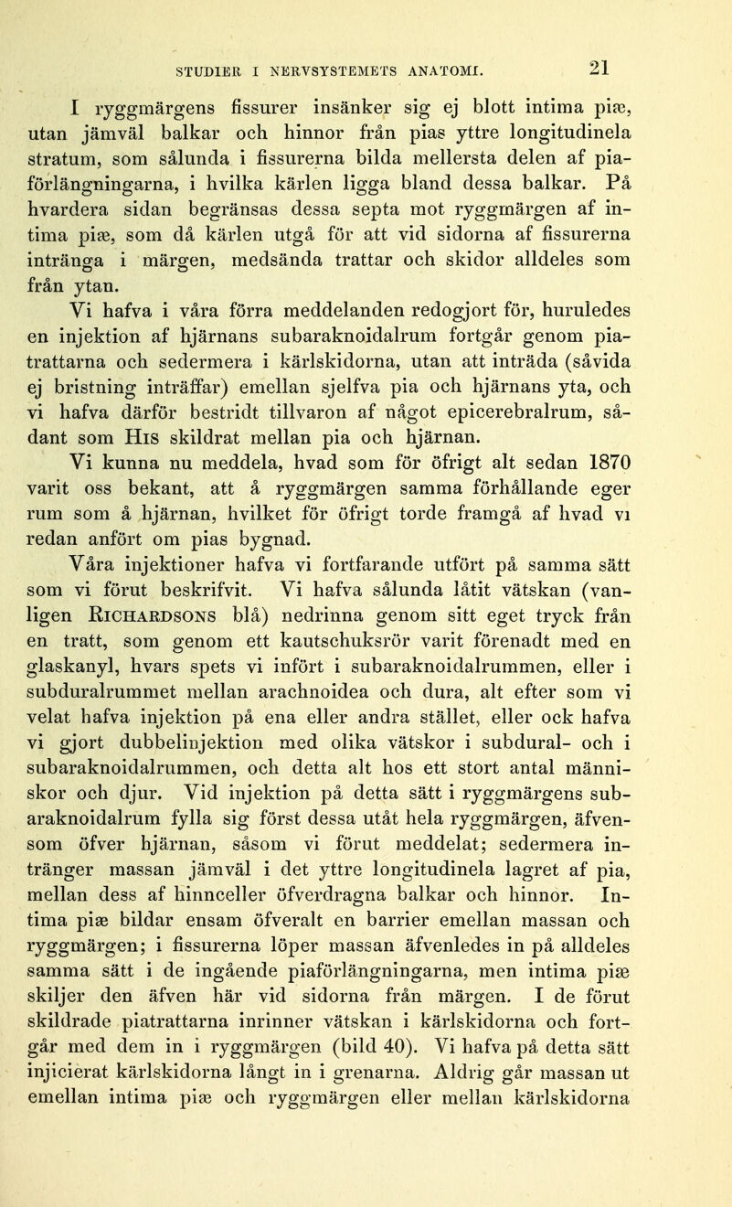 I ryggmärgens fissurer insänker sig ej blott intima pire, utan jämväl balkar och hinnor från pias yttre longitudinela stratum, som sålunda i fissurerna bilda mellersta delen af pia- förlängningarna, i hvilka kärlen ligga bland dessa balkar. På hvardera sidan begränsas dessa septa mot ryggmärgen af in- tima pia?, som då kärlen utgå för att vid sidorna af fissurerna intränga i märgen, medsända trattar och skidor alldeles som från ytan. Vi hafva i våra förra meddelanden redogjort för, huruledes en injektion af hjärnans subaraknoidalrum fortgår genom pia- trattarna och sedermera i kärlskidorna, utan att inträda (såvida ej bristning inträffar) emellan sjelfva pia och hjärnans yta, och vi hafva därför bestridt tillvaron af något epicerebralrum, så- dant som His skildrat mellan pia och hjärnan. Vi kunna nu meddela, hvad som för öfrigt alt sedan 1870 varit oss bekant, att å ryggmärgen samma förhållande eger rum som å hjärnan, hvilket för öfrigt torde framgå af hvad vi redan anfört om pias bygnad. Våra injektioner hafva vi fortfarande utfört på samma sätt som vi förut beskrifvit. Vi hafva sålunda låtit vätskan (van- ligen Richardsons blå) nedrinna genom sitt eget tryck från en tratt, som genom ett kautschuksrör varit förenadt med en glaskanyl, hvars spets vi infört i subaraknoidalrummen, eller i subduralrummet mellan arachnoidea och dura, alt efter som vi velat hafva injektion på ena eller andra stället, eller ock hafva vi gjort dubbelinjektion med olika vätskor i subdural- och i subaraknoidalrummen, och detta alt hos ett stort antal männi- skor och djur. Vid injektion på detta sätt i ryggmärgens sub- araknoidalrum fylla sig först dessa utåt hela ryggmärgen, äfven- som öfver hjärnan, såsom vi förut meddelat; sedermera in- tränger massan jämväl i det yttre longitudinela lagret af pia, mellan dess af hinnceller öfverdragna balkar och hinnor. In- tima piae bildar ensam öfveralt en barrier emellan massan och ryggmärgen; i fissurerna löper massan äfvenledes in på alldeles samma sätt i de ingående piaförlängningarna, men intima pise skiljer den äfven här vid sidorna från märgen. I de förut skildrade piatrattarna inrinner vätskan i kärlskidorna och fort- går med clem in i ryggmärgen (bild 40). Vi hafva på detta sätt injicierat kärlskidorna långt in i grenarna. Aldrig går massan ut emellan intima piae och ryggmärgen eller mellan kärlskidorna