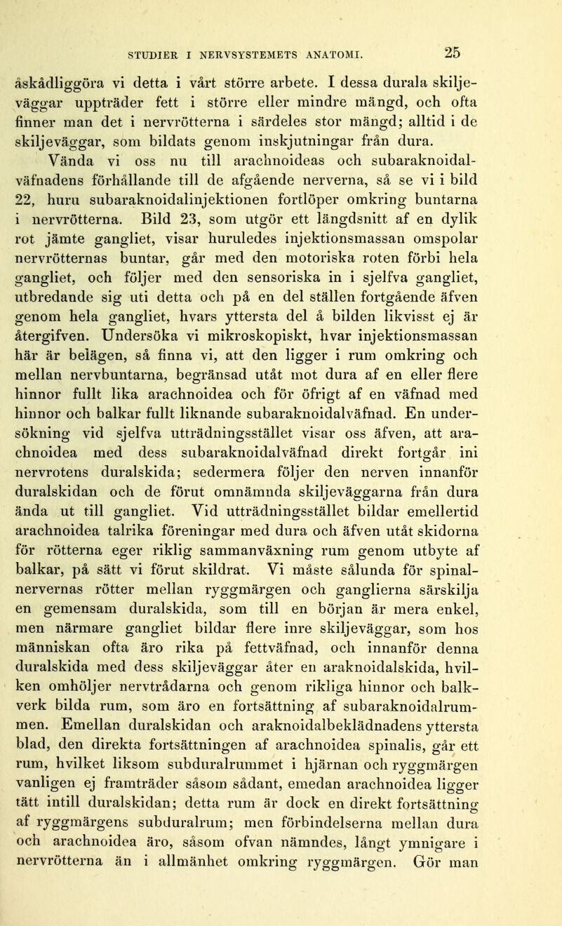 åskådliggöra vi detta i vårt större arbete. I dessa durala skilje- väggar uppträder fett i större eller mindre mängd, och ofta finner man det i nervrötterna i särdeles stor mängd; alltid i de skiljeväggar, som bildats genom inskjutningar från dura. Vända vi oss nu till arachnoideas och subaraknoidal- väfnadens förhållande till de afgående nerverna, så se vi i bild 22, huru subaraknoidalinjektionen fortlöper omkring buntarna i nervrötterna. Bild 23, som utgör ett längdsnitt af en dylik rot jämte gangliet, visar huruledes injektionsmassan omspolar nervrötternas buntar, går med den motoriska roten förbi hela gangliet, och följer med den sensoriska in i sjelfva gangliet, utbredande sig uti detta och på en del ställen fortgående äfven genom hela gangliet, hvars yttersta del å bilden likvisst ej är återgifven. Undersöka vi mikroskopiskt, hvar injektionsmassan här är belägen, så finna vi, att den ligger i rum omkring och mellan nervbuntarna, begränsad utåt mot dura af en eller flere hinnor fullt lika arachnoidea och för öfrigt af en väfnad med hinnor och balkar fullt liknande subaraknoidalväfnad. En under- sökning vid sjelfva utträdningsstället visar oss äfven, att ara- chnoidea med dess subaraknoidalväfnad direkt fortgår ini nervrotens duralskida; sedermera följer den nerven innanför duralskidan och de förut omnämnda skiljeväggarna från dura ända ut till gangliet. Vid utträdningsstället bildar emellertid arachnoidea talrika föreningar med dura och äfven utåt skidorna för rötterna eger riklig sammanväxning rum genom utbyte af balkar, på sätt vi förut skildrat. Vi måste sålunda för spinal- nervernas rötter mellan ryggmärgen och ganglierna särskilja en gemensam duralskida, som till en början är mera enkel, men närmare gangliet bildar flere inre skiljeväggar, som hos människan ofta äro rika på fettväfnad, och innanför denna duralskida med dess skiljeväggar åter en araknoiclalskida, hvil- ken omhöljer nervtrådarna och genom rikliga hinnor och balk- verk bilda rum, som äro en fortsättning af subaraknoidalrum- men. Emellan duralskidan och araknoidalbeklädnadens yttersta blad, den direkta fortsättningen af arachnoidea spinalis, går ett rum, hvilket liksom subduralrummet i hjärnan och ryggmärgen vanligen ej framträder såsom sådant, emedan arachnoidea ligger tätt intill duralskidan; detta rum är dock en direkt fortsättning af ryggmärgens subduralrum; men förbindelserna mellan dura och arachnoidea äro, såsom ofvan nämndes, långt ymnigare i nervrötterna än i allmänhet omkring ryggmärgen. Gör man