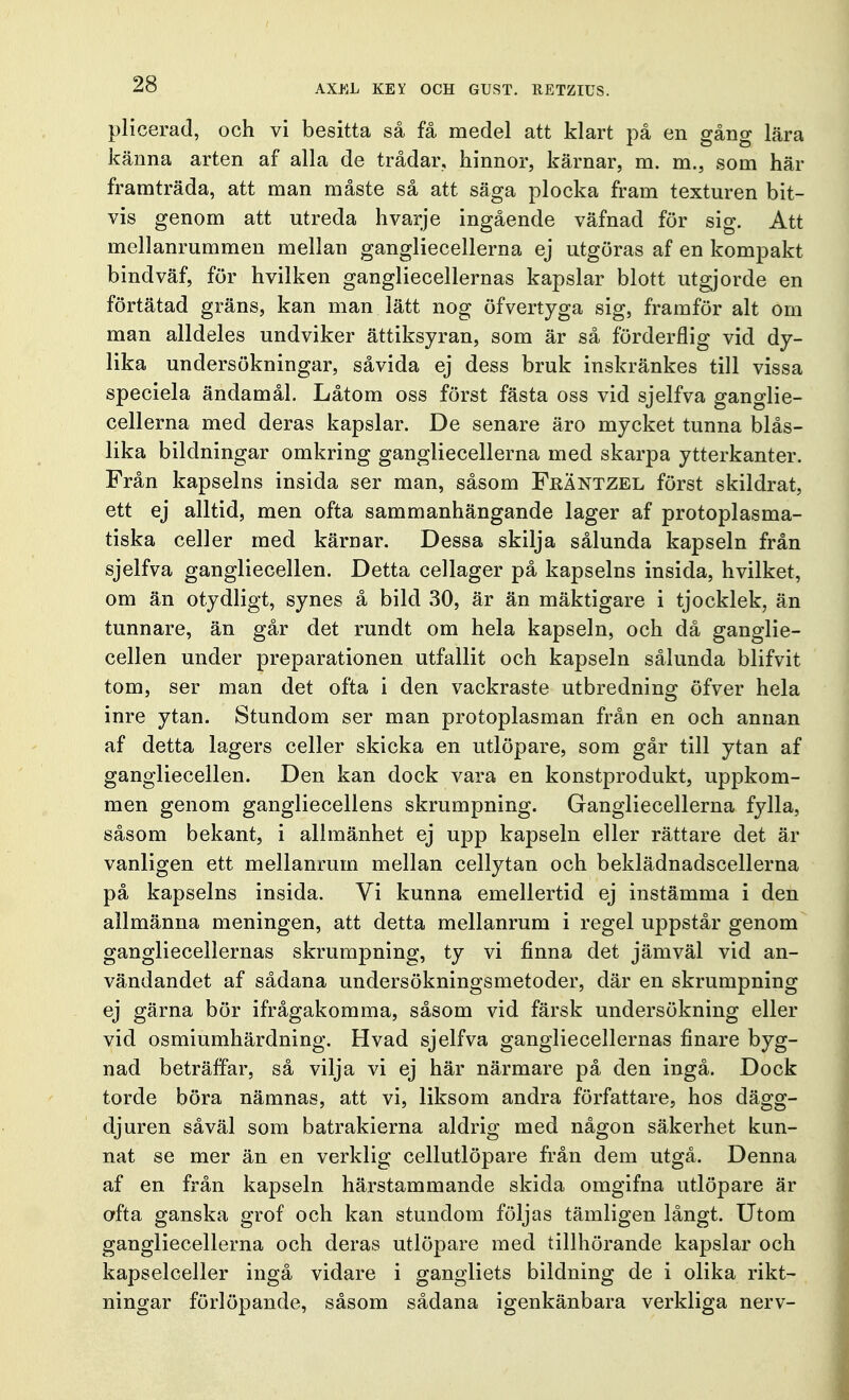 plicerad, och vi besitta så få medel att klart på en gång Lära känna arten af alla de trådar, hinnor, kärnar, m. m., som här framträda, att man måste så att säga plocka fram texturen bit- vis genom att utreda hvarje ingående väfnad för sig. Att mellanrummen mellan gangliecellerna ej utgöras af en kompakt bindväf, för hvilken gangliecellernas kapslar blott utgjorde en förtätad gräns, kan man lätt nog öfvertyga sig, framför alt om man alldeles undviker ättiksyran, som är så förderflig vid dy- lika undersökningar, såvida ej dess bruk inskränkes till vissa speciela ändamål. Låtom oss först fästa oss vid sjelfva ganglie- cellerna med deras kapslar. De senare äro mycket tunna blås- lika bildningar omkring gangliecellerna med skarpa ytterkanter. Från kapselns insida ser man, såsom FrÄntzel först skildrat, ett ej alltid, men ofta sammanhängande lager af protoplasma- tiska celler med kärnar. Dessa skilja sålunda kapseln från sjelfva gangliecellen. Detta cellager på kapselns insida, hvilket, om än otydligt, synes å bild 30, är än mäktigare i tjocklek, än tunnare, än går det rundt om hela kapseln, och då ganglie- cellen under preparationen utfallit och kapseln sålunda blifvit tom, ser man det ofta i den vackraste utbredning öfver hela inre ytan. Stundom ser man protoplasman från en och annan af detta lagers celler skicka en utlöpare, som går till ytan af gangliecellen. Den kan dock vara en konstprodukt, uppkom- men genom gangliecellens skrumpning. Gangliecellerna fylla, såsom bekant, i allmänhet ej upp kapseln eller rättare det är vanligen ett mellanrum mellan cellytan och beklädnadscellerna på kapselns insida. Vi kunna emellertid ej instämma i den allmänna meningen, att detta mellanrum i regel uppstår genom gangliecellernas skrumpning, ty vi finna det jämväl vid an- vändandet af sådana undersökningsmetoder, där en skrumpning ej gärna bör ifrågakomma, såsom vid färsk undersökning eller vid osmiumhärdning. Hvad sjelfva gangliecellernas finare byg- nad beträffar, så vilja vi ej här närmare på den ingå. Dock torde böra nämnas, att vi, liksom andra författare, hos dägg- djuren såväl som batrakierna aldrig med någon säkerhet kun- nat se mer än en verklig cellutlöpare från dem utgå. Denna af en från kapseln härstammande skida omgifna utlöpare är ofta ganska grof och kan stundom följas tämligen långt. Utom gangliecellerna och deras utlöpare med tillhörande kapslar och kapselceller ingå vidare i gangliets bildning de i olika rikt- ningar förlöpande, såsom sådana igenkänbara verkliga nerv-
