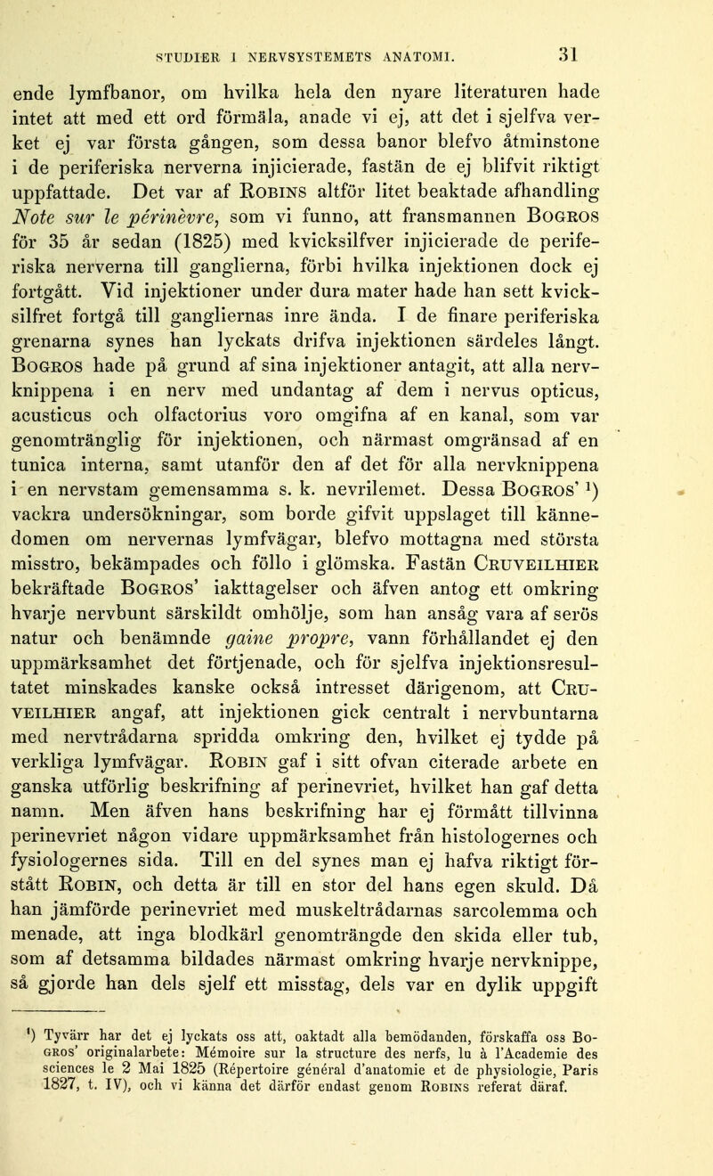 ende lymfbanor, om hvilka hela den nyare literaturen hade intet att med ett ord förmäla, anade vi ej, att det i sjelfva ver- ket ej var första gången, som dessa banor blefvo åtminstone i de periferiska nerverna injicierade, fastän de ej blifvit riktigt uppfattade. Det var af Robins altför litet beaktade afhandling Note sur le périnévre, som vi funno, att fransmannen Bogkos för 35 år sedan (1825) med kvicksilfver injicierade de perife- riska nerverna till ganglierna, förbi hvilka injektionen dock ej fortgått. Vid injektioner under dura mäter hade han sett kvick- silfret fortgå till gangliernas inre ända. I de finare periferiska grenarna synes han lyckats drifva injektionen särdeles långt. Bogros hade på grund af sina injektioner antagit, att alla nerv- knippena i en nerv med undantag af dem i nervus opticus, acusticus och olfactorius voro omgifna af en kanal, som var genomtränglig för injektionen, och närmast omgränsad af en tunica interna, samt utanför den af det för alla nervknippena i en nervstam gemensamma s. k. nevrilemet. Dessa Bogros' J) vackra undersökningar, som borde gifvit uppslaget till känne- domen om nervernas lymfvägar, blefvo mottagna med största misstro, bekämpades och föllo i glömska. Fastän Cruveilhier bekräftade Bogros' iakttagelser och äfven antog ett omkring hvarje nervbunt särskildt omhölje, som han ansåg vara af serös natur och benämnde gaine propre, vann förhållandet ej den uppmärksamhet det förtjenade, och för sjelfva injektionsresul- tatet minskades kanske också intresset därigenom, att Cru- veilhier angaf, att injektionen gick centralt i nervbuntarna med nervtrådarna spridda omkring den, hvilket ej tydde på verkliga lymfvägar. Robin gaf i sitt ofvan citerade arbete en ganska utförlig beskrifning af perinevriet, hvilket han gaf detta namn. Men äfven hans beskrifning har ej förmått tillvinna perinevriet någon vidare uppmärksamhet från histologernes och fysiologernes sida. Till en del synes man ej hafva riktigt för- stått Robin, och detta är till en stor del hans egen skuld. Då han jämförde perinevriet med muskeltrådarnas sarcolemma och menade, att inga blodkärl genomträngde den skida eller tub, som af detsamma bildades närmast omkring hvarje nervknippe, så gjorde han dels sjelf ett misstag, dels var en dylik uppgift *) Tyvärr har det ej lyckats oss att, oaktadt alla bemödanden, förskaffa oss Bo- gros' originalarbete: Mémoire sur la structure des nerfs, lu å 1'Academie des sciences le 2 Mai 1825 (Répertoire général danatomie et de physiologie, Paris 1827, t. IV), och vi känna det därför endast genom Robins referat däraf.