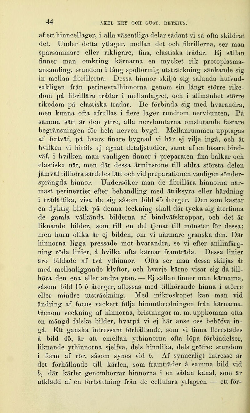 af ett hinncellager, i alla väsentliga delar sådant vi så ofta skildrat det. Under detta ytlager, mellan det och fibrillerna, ser man sparsammare eller rikligare, fina, elastiska trådar. Ej sällan finner man omkring kärnarna en mycket rik protoplasma- ansamling, stundom i låns; spolformig utsträckning sänkande sig in mellan fibrillerna. Dessa hinnor skilja sig sålunda hufvud- sakligen från perinevralhinnorna genom sin långt större rike- dom på fibrillära trådar i mellanlagret, och i allmänhet större rikedom på elastiska trådar. De förbinda sig med hvarandra, men kunna ofta afrullas i flere lager rundtorn nervbunten, På samma sätt är den yttre, alla nervbuntarna omslutande fastare begränsningen för hela nerven bygd. Mellanrummen upptagas af fettväf, på hvars finare bygnad vi här ej vilja ingå, och åt hvilken vi hittils ej egnat detaljstudier, samt af en lösare bind- väf, i hvilken man vanligen finner i preparaten fina balkar och elastiska nät, men där dessa åtminstone till aldra största delen jämväl tillhöra särdeles lätt och vid preparationen vanligen sönder- sprängda hinnor. Undersöker man de fibrillära hinnorna när- mast perinevriet efter behandling med ättiksyra eller härdning i trädättika, visa de sig såsom bild 45 återger. Den som kastar en flyktig blick på denna teckning skall där tycka sig återfinna de gamla välkända bilderna af bindväfskroppar, och det är liknande bilder, som till en del tjenat till mönster för dessa; men huru olika är ej bilden, om vi närmare granska den. Där hinnorna ligga pressade mot hvarandra, se vi efter anilinfärg- ning röda linier, å hvilka ofta kärnar framträda. Dessa linier äro bildade af två ythinnor. Ofta ser man dessa skiljas åt med mellanliggande klyftor, och hvarje kärne visar sig då till- höra den ena eller andra ytan. — Ej sällan finner man kärnarna, såsom bild 15 b återger, aflossas med tillhörande hinna i större eller mindre utsträckning. Med mikroskopet kan man vid ändring af focus vackert följa hinnutbredningen från kärnarna. Genom veckning af hinnorna, bristningar m. m. uppkomma ofta en mängd falska bilder, hvarpå vi ej här anse oss behöfva in- gå. Ett ganska intressant förhållande, som vi finna flerestädes å bild 45, är att emellan ythinnorna ofta löpa förbindelser, liknande ythinnorna sjelfva, dels hinnlika, dels gröfre; stundom i form af rör, såsom synes vid b. Af synnerligt intresse är det förhållande till kärlen, som framträder å samma bild vid b, där kärlet genomborrar hinnorna i en sådan kanal, som är utklädd af en fortsättning från de cellulära ytlagren — ett för-