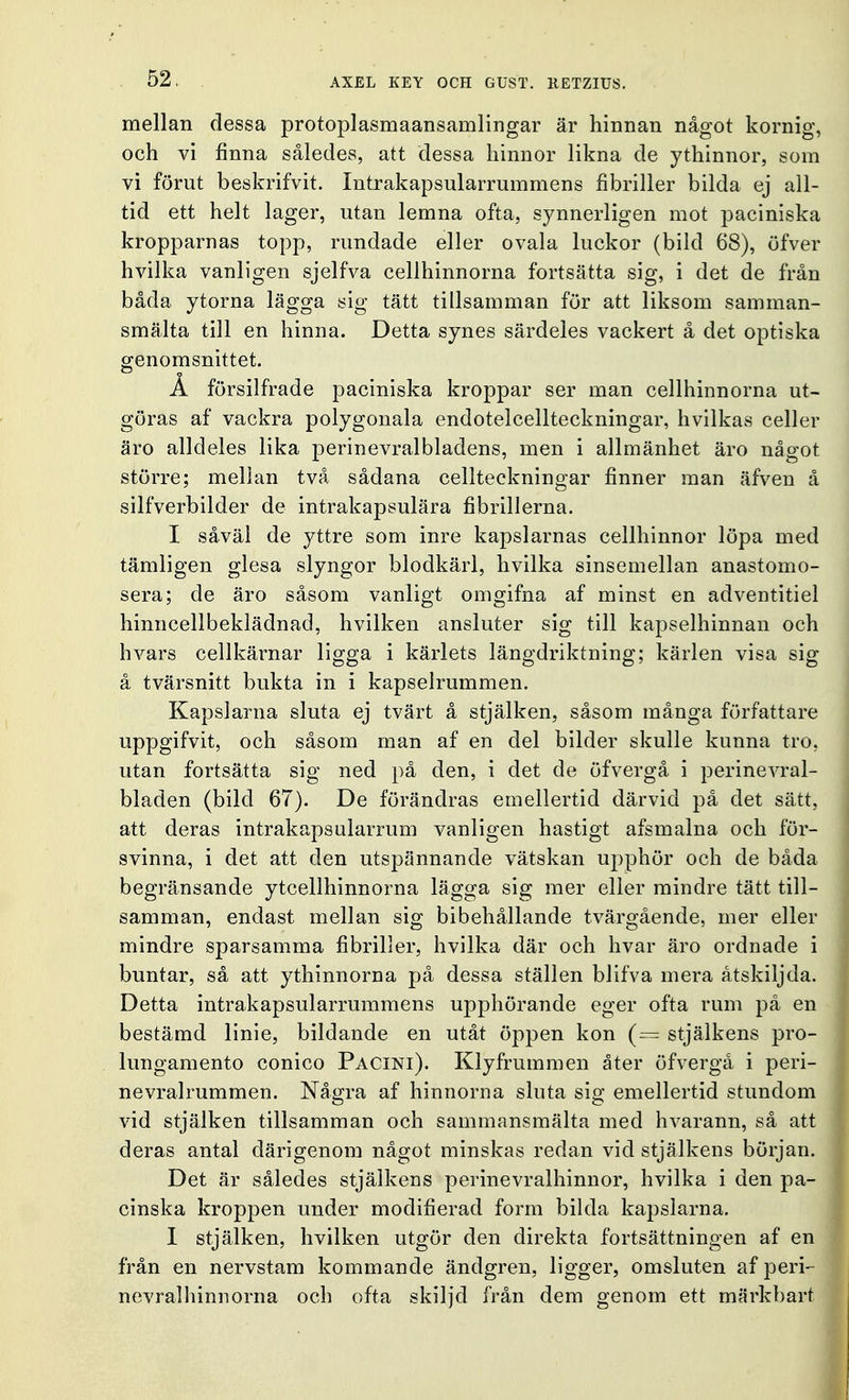 mellan dessa protoplasmaansamlingar är hinnan något kornig, och vi finna således, att dessa hinnor likna de ythinnor, som vi förut beskrifvit. Intrakapsularrummens fibriller bilda ej all- tid ett helt lager, utan lemna ofta, synnerligen mot paciniska kropparnas topp, rundade eller ovala luckor (bild 68), öfver hvilka vanligen sjelfva cellhinnorna fortsätta sig, i det de från båda ytorna lägga sig tätt tillsamman för att liksom samman- smälta till en hinna. Detta synes särdeles vackert å det optiska genomsnittet. Å försilfrade paciniska kroppar ser man cellhinnorna ut- göras af vackra polygonala endotelcellteckningar, hvilkas celler äro alldeles lika perinevralbladens, men i allmänhet äro något större; mellan två sådana cellteckningar finner man äfven å silfverbilder de intrakapsulära fibrillerna. I såväl de yttre som inre kapslarnas cellhinnor löpa med tämligen glesa slyngor blodkärl, hvilka sinsemellan anastomo- sera; de äro såsom vanligt omgifna af minst en adventitiel hinn cell beklädnad, hvilken ansluter sig till kapselhinnan och hvars cellkärnar ligga i kärlets längdriktning; kärlen visa sig å tvärsnitt bukta in i kapselrummen. Kapslarna sluta ej tvärt å stjälken, såsom många författare uppgifvit, och såsom man af en del bilder skulle kunna tro, utan fortsätta sig ned på den, i det de öfvergå i perinevral- bladen (bild 67). De förändras emellertid därvid på det sätt, att deras intrakapsularrum vanligen hastigt afsmalna och för- svinna, i det att den utspännande vätskan upphör och de båda begränsande ytcellhinnorna lägga sig mer eller mindre tätt till- samman, endast mellan sig bibehållande tvärgående, mer eller mindre sparsamma fibriller, hvilka där och hvar äro ordnade i buntar, så att ythinnorna på dessa ställen blifva mera åtskiljda. Detta intrakapsularrummens upphörande eger ofta rum på en bestämd linie, bildande en utåt öppen kon (= stjälkens pro- lungamento conico Pacini). Klyfrummen åter öfvergå i peri- nevralrummen. Några af hinnorna slnta sig emellertid stundom vid stjälken tillsamman och sammansmälta med hvarann, så att deras antal därigenom något minskas redan vid stjälkens början. Det är således stjälkens perinevralhinnor, hvilka i den pa- cinska kroppen under modifierad form bilda kapslarna. I stjälken, hvilken utgör den direkta fortsättningen af en från en nervstam kommande ändgren, ligger, omsluten af peri- nevralhinnorna och ofta skiljd från dem genom ett märkbart