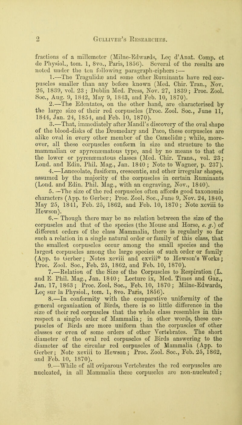 fractions of a millemcter (Milne-Edwairds, Leg d'Anat. Comp. et de Physiol., torn. 1, 8vo,, Paris, 1856). Several of the results are noted under the ton f )llowing paragraph-ciphers :— 1. —The Tragulidye and some other Ruminants have red cor- puscles smaller than any before known (Med, Chir. Tran., JNTov. 26, 1839, vol. 23 ; Dublin Med. Press, Jfov. 27, 1839 ; Proc. Zool. Soc, Aug. 9, 1842, May 9, 1843, and Peb. 10, 1870). 2. —The Edentates, on the other hand, are characterised by the large size of their red corpuscles (Proc. Zool. Soc, June 11, 1844, Jan. 24, 1854, and Eeb. 10, 1870). 3. —That, immediately after Mandl's discovery of the oval shape of the blood-disks of the Dromedary and Pace, these corpuscles are alike oval in every other member of the Camelidse ; while, more- over, all these corpuscles conform in size and structure to the mammalian or apyrenaematous type, and by no means to that of the lower or pyrensematous classes (Med. Chir. Trans., vol. 23; Lend, and Edin. Phil. Mag., Jan. 1840 ; IN'ote to Wagner, p. 237). 4. —lianceolate, fusiform, crescentic, and other irregular shapes, assumed by the majority of the corpuscles in certain Puminants (Lend, and Edin. Phil. Mag., with an engraving, JN'ov., 1840). 5. —'J'he size of the red corpuscles often affords good taxonomic characters (App. to Gerber; Proc. Zool. Soc, June 9, JSTov, 24, 1840, May 25, 1841, Eeb. 25, 1862, and Eeb. 10, 1870; IS'ote xcviii to Hewson). 6. — Though there may be no relation between the size of the corpuscles and that of the species (the Mouse and Horse, e. g.) of different orders of the class Mammalia, there is regularly so far such a relation in a single natural order or family of this class, that the smallest corpuscles occur among the small species and the largest corpuscles among the large species of such order or family (App. to (ierber; i^otes xcviii and cxviii^' to Hewson's Works; Proc. Zool. Soc, Eeb. 25, 1862, and Eeb. 10, 1870), 7. —Relation of the Size of the Corpuscles to Respiration (L. and E. Phil. Mag., Jan. 1840; Lecture ix, Med. Times and Gaz., Jan, 17, 1863; Proc Zool, Soc, Eeb. 10, 1870; Milne-Edwards, LoQ sur la Physiol., tom. 1, 8vo. Paris, 1856). 8. —In conformity with the comparative uniformity of the general organization of Birds, there is so little difference in the size of their red corpuscles that the whole class resembles in this respect a single order of Mammalia; in other words, these cor- puscles of Rirds are more uniform than the corpuscles of other classes or even of some orders of other Yertebrates. The short diameter of the oval red corpuscles of Birds answering to the diameter of the circular red corpuscles of Mammalia (App. to Gerber; Note xcviii to Hewson; Proc. Zool. Soc, Eeb, 25, 1862, and Eeb. 10, 1870). 9. —While of all oviparous Yertebrates the red corpuscles are nucleated, in all Mammalia these corpuscles are non-nucleated;