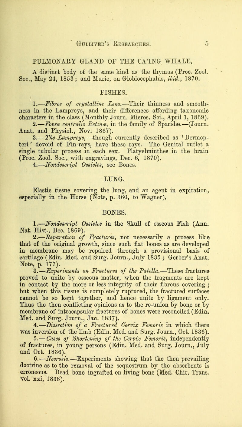 PULMOI^AEY GLAND OF THE CA'ING WHALE, A distinct body of the same kind as the thymus (Proc. Zool. Soc, May 24, 1853 ; and Murie, on Globiocephalus, ihid., 1870. EISHES, 1. —Fibres of crystalline Zens,—Their thinness and smooth- ness in the Lampreys, and their differences affording taxonomic characters in the class (Monthly Journ. Micros. Sci., April 1, 1869). 2. —Fovea centralis Retince, in the family of Sparidae.—(Journ. Anat. and Physiol., IS'ov. 1867). 3. —The Lampreys,—though currently described as * Dermop- teri' devoid of Ein-rays, have these rays. The Genital outlet a single tubular process in each sex. Platyelminthes in the brain (Proc. Zool. Soc, with engravings, Dec. 6, 1870), 4. —Nondescript Ossicles, see Bones. LriNG. Elastic tissue covering the lung, and an agent in expiration, especially in the Horse (Kote, p. 360, to Wagner). BOISTES. 1. —Nondescript Ossicles in the Skull of osseous Eish (Ann. ISTat. Hist., Dec, 1869). 2. —Reparation of Fractures, not necessarily a process like that of the original growth, since such flat bones as are developed in membrane may be repaired through a provisional basis of cartilage (Edin. Med. and Surg. Journ., July 1835 ; Gerber's Anat. l^ote, p. 177). 3. —Experiments on Fractures of the Patella.—These fractures proved to unite by osseous matter, when the fragments are kept in contact by the more or less integrity of their fibrous covering j but when this tissue is completely ruptured, the fractured surfaces cannot be so kept together, and hence unite by ligament only. Thus the then conflicting opinions as to the re-union by bone or by membrane of intracapsular fractures of bones were reconciled (Edin, Med. and Surg. Journ., Jan. 1837). 4. —Dissection of a Fractured Cervix Femoris in which there was inversion of the limb (Edin. Med. and Surg. Journ., Oct. 1836), 5. — Cases of Shortening of the Cervix Femoris, independently of fractures, in young persons (Edin. Med. and Surg. Journ., July and Oct. 1836). 6. —Necrosis.—Experiments showing that the then prevailing doctrine as to the removal of the sequestrum by the absorbents is erroneous. Dead bone ingrafted on living bone (Med. Chir. Trans. voL xxi, 1838).