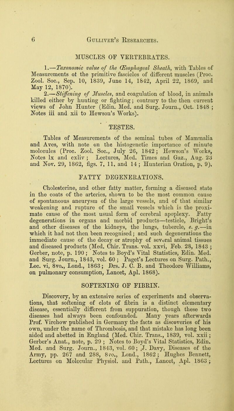 MUSCLES OE VERTEBRATES. 1, —Taxonomic value of the (Esophageal Sheath, with Tables of Measurements ot the primitive fascicles of different muscles (Proc. Zool. Soc, Sep, 10, 1839, June 14, 1842, April 22, 1869, and May 12, 1870). 2. —Stiffening of Muscles, and coagulation of blood, in animals killed either by hunting or fighting; contrary to the then current views of John Hunter (Edin. Med, and Surg, Journ., Oct. 1848 ; jS'otes iii and xii to Hewson's Works). TESTES. Tables of Measurements of the seminal tubes of Mammalia and Aves, with note on the histogenetic importance of minute molecules (Proc. Zool. Soc, July 26, 1842; Hewson's Works, ]Sotes Ix and cxliv ; Lectures, Med. Times and Gaz., Aug. 23 and I^^ov. 29, 1862, figs. 7, 11, and 14; Hunterian Oration, p, 9), PATTY DEQENERATIOI^S, Cholesterine, and other fatty matter, forming a diseased state in the coats of the arteries, shown to be the most common cause of spontaneous aneurysm of the large vessels, and of that similar weakening and rupture of the small vessels which is the proxi- mate cause of the most usual form of cerebral apoplexy. Eatty degenerations in organs and morbid products—testicle, Eright's and other diseases of the kidneys, the lungs, tubercle, e. g.—in which it had not then been recognised; and such degenerations the immediate cause of the decay or atrophy of sevc^ral animal tissues and diseased products (Med, Chir. Trans, vol. xxvi, Eeb. 28, 1843 ; Gerber, note, p, 190 ; JSTotes to Boyd's Yital Statistics, Edin. Med. and Surg. Journ., 1843, vol. 60 ; Paget's Lectures on Surg. Path,, Lec. vi, 8vo., Lond., 1863; Drs. J. C. B. and Theodore Williams, on pulmonary consumption, Lancet, Apl. 1868). SOFTENING OF FIBRIN. Discovery, by an extensive series of experiments and observa- tions, that softening of clots of fibrin is a distinct elementary disease, essentially different from suppuration, though these two diseases had always been confounded. Many years afterwards Prof. Yirchow published in Germany the facts as discoveries of his own, under the name of Thrombosis, and that mistake has long been aided and abetted in England (Med. Chir. Trans., 1839, vol. xxii; Gerber's Anat., note, p. 29 ; Notes to Boyd's Yital Statistics, Edin, Med. and Surg. Journ., 1843, vol. 60; .J, Davy, Diseases of the Army, pp. 267 and 288, 870., Lond., 1862; Hughes Bennett, Lectures on Molecular Physiol, and Path., Lancet, Apl. 1863 ;