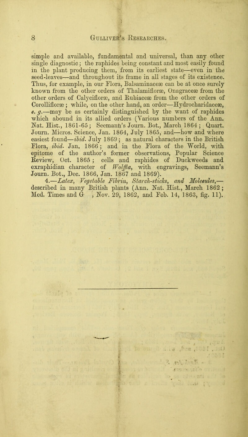 simple and available, fundamental and universal, than any other single diagnostic; the raphides being constant and most easily found in the plant producing them, from its earliest state—even in the seed-leaves—and throughout its frame in all stages of its existence. Thus, for example, in our Elora, Balsaminacese can be at once surely known from the other orders of Thalamiflorse, Onagracese from the other orders of Calyciflorse, and Eubiaceae from the other orders of CorolMorse ; while, on the other hand, an order—Hydrocharidaceae, e. g.—may be as certainly distinguished by the want of raphides which abound in its allied orders (Yarious numbers of the Ann. Nat. Hist., 1861-65 ; Seemanii's Journ. Bot., March 1864 ; Quart. Journ. Micros. Science, Jan. 1864, July 1865, and—how and where easiest found—Hid. July 1869; as natural characters in the British Mora, ihid> Jan, 1866 ; and in the Flora of the World, with epitome of the author's former observations. Popular Science Keview, Oct. 1865 ; cells and raphides of Duckweeds and exraphidian character of Wolffia, with engravings, Seemann's Journ. Bot., Dec. 1866, Jan. 1867 and 1869). 4.—Latex, Vegetable Fibrin, Starch-sticlcs, and Moleeules,— described in many British plants (Ann. i^at. Hist., March 1862 ; Med. Times and G- , IS'ov. 29, 1862, and Feb. 14, 1863, fig. 11).