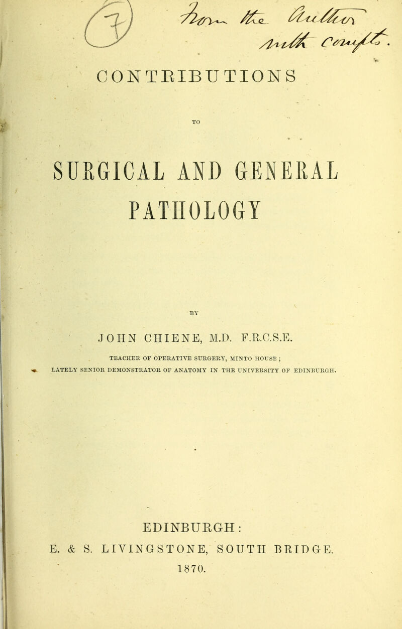 CONTEIBUTIONS SURGICAL Km GENERAL PATHOLOGY BY JOHN CHIENE, M.D. F.R.C.S.E. TEACHER OF OPERATIVE SURGERY, MINTO HOUSE ; LATELY SENIOR DEMONSTRATOR OF ANATOMY IN THE UNIVERSITY OF EDINBURGH. E. & S. EDINBUEGH: LIVINGSTONE, SOUTH 1870. BRIDGE.