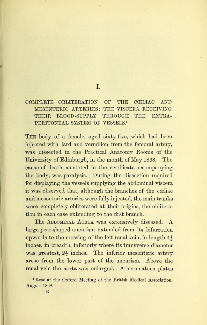 1. COMPLETE OBLITERATION OF THE CCELIAC AND MESENTERIC ARTERIES: THE VISCERA RECEIVING THEIR BLOOD-SUPPLY THROUGH THE EXTRA- PERITONEAL SYSTEM OF VESSELS.^ The body of a female, aged sixty-five, which had been injected with lard and vermilion from the femoral artery, was dissected in the Practical Anatomy Rooms of the University of Edinburgh, in the month of May 1868. The cause of death, as stated in the certificate accompanying the body, was paralysis. During the dissection required for displaying the vessels supplying the abdominal viscera it was observed that, although the branches of the coeliac and mesenteric arteries were fully injected, the main trunks were completely obliterated at their origins, the oblitera- tion in each case extending to the first branch. The Abdominal Aorta was extensively diseased. A large pear-shaped aneurism extended from its bifurcation upwards to the crossing of the left renal vein, in length 4-|- inches, in breadth, inferiorly where its transverse diameter was greatest, 2^ inches. The inferior mesenteric artery arose from the lower part of the aneurism. Above the renal vein the aorta was enlarged. Atheromatous plates ^ Read at the Oxford Meeting of the British Medical Association. August 1868. B